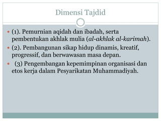 Dimensi Tajdid
 (1). Pemurnian aqidah dan ibadah, serta
pembentukan akhlak mulia (al-akhlak al-karimah).
 (2). Pembangunan sikap hidup dinamis, kreatif,
progressif, dan berwawasan masa depan.
 (3) Pengembangan kepemimpinan organisasi dan
etos kerja dalam Pesyarikatan Muhammadiyah.
 