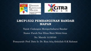 LMCP1532 PEMBANGUNAN BANDAR
MAPAN
Tajuk: Cadangan Memperbaharui Bandar
Nama: Farah Nur Elina Binti Mohd Atan
No. Matrik: A159340
Pensyarah: Prof. Dato Ir. Dr. Riza Atiq Abdullah O.K Rahmat
 
