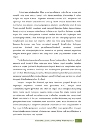 Operasi yang dilaksanakan diluar negeri menghadapai resiko berupa semua jenis
masalah yang tidak mereka hadapi ketika operasi perusahaan dilaksanakan di dalam
wilayah satu negara. Contoh : bagaimana seharusnya sebuah MNC melaporkan hasil
operasinya baik domestic dan internasinal terhadap seluruh investor. Setiap alifiasi harus
menyiapkan akun-akunnya sesuai dengan prinsip akuntansi yang berlaku umum di suatu
Negara menjadi domisili perusahaan untuk memenuhi ketentuan hukum dan perpajakan.
Prinsip pelaporan keuangan nasional dapat berbeda secara signifikan dari suatu negara ke
negara lain karena prinsip-prinsip akuntansi tersebut dibentuk oleh lingkungan sosial
ekonomi yang berbeda. Selain itu terdapat pilihan kurs nilai tukar yang digunakan untuk
mengkonversi akun-akun luar negeri ke dalam satu mata uang pelaporan. Manajer
keuangan dan akuntan juga harus memahami pengaruh kompleksitas lingkungan
pengukuran       akuntansi   suatu    perusahaanmultinasional,     memahami         pengaruh
perubahan nilai tukar dan tingkat inflasi merupakan hal penting, memiliki pengetahuan
mengenai hukum pajak dan nilai mata uang untuk usaha yang beroperasi dilebih satu
negara.
     Topik akuntansi yang utama berhubungan dengan kegiatan ekspor dan impor adalah
akuntansi untuk transaksi dalam mata uang asing. Sebagai contoh, misalkan Heineken
melakukan ekspor sjumlah bir kepada sebuah importir Brasil dan mengirimkan tagihan
dalam mata uang real Brasil. Seandainya nilai real mengalami penurunan relatif terhadap
euro sebelum dilakukannya pembayaran, Heineken akan mengalami kerugian dalam mata
uang asing karena real akan menghasilkan euro yang lebih kecil pada saat konversi setelah
devaluasi dibandingkan sebelum devaluasi.
     Manajer keuangan dan akuntansi juga harus memahami pengaruh kompleksitas
lingkungan      pengukuran   akuntansi    suatu   perusahaan     MNC.     Sebagai     contoh
: memahami pengaruh perubahan nilai tukar dan tingkat inflasi merupakan hal penting
dalam bidang seperti menyusun anggaran jangka pendek dan jangka panjang induk
perusahaan dan anak-anak perusahaan secara keseluruhan, mengukur dan mengevaluasi
kinerja unit usaha local dan para manajernya dan membuat keputusan yang berpengaruh
pada perusahaan secara keseluruhan dalam melakukan alokasi modal investasi dan laba
ditahan dan sebagainya. Yang lebih sulit adalah kurs nilai tukar valuta asing dan inflasi di
luar negeri terhadap pengukuran akuntansi menyebabkan sistem pengendalian keuangan
domestic tidak mampu memenuhi kebutuhan para manajer dengan baik tanpa dilakukannya
penyesuaian lingkungan yang memadai.


                             BAB II PEMBAHAHASAN “AKUNTANSI INTERNASIONAL”            13
 