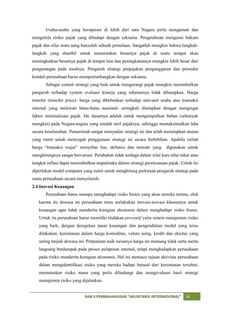 Usaha-usaha yang beroperasi di lebih dari satu Negara perlu mengamati dan
mengelola risiko pajak yang dihadapi dengan seksama. Pengetahuan mengenai hukum
pajak dan nilai mata uang hanyalah sebuah pemulaan. Sangatlah mungkin bahwa langkah-
langkah yang diambil untuk menurunkan besarnya pajak di suatu tempat akan
meningkatkan besarnya pajak di tempat lain dan peningkatannya mungkin lebih besar dari
pengurangan pada awalnya. Pengaruh strategi perpajakan penganggaran dan prosedur
kendali perusahaan harus mempertimbangkan dengan seksama.
       Sebagai contoh strategi yang baik untuk mengurangi pajak mungkin menimbulkan
pengaruh terhadap system evaluasi kinerja yang sebenarnya tidak diharapkan. Harga
transfer (transfer price)- harga yang dibebankan terhadap unit-unit usaha atas transaksi
internal yang melewati batas-batas nasional- seringkali ditetapkan dengan mengingat
faktor minimalisasi pajak. Ide dasarnya adalah untuk mengumpulkan beban (sebanyak
mungkin) pada Negara-negara yang rendah tarif pajaknya, sehingga memaksimalkan laba
secara keseluruhan. Pemerintah sangat menyadari strategi ini dan telah menetapkan aturan
yang rumit untuk mencegah penggunaan strategi ini secara berlebihan. Apabila istilah
harga “transaksi wajar” menyebar lias, defunisi dan metode yang         digunakan untuk
menghitungnya sangat bervariasi. Perubahan tidak terduga dalam nilai kurs nilai tukar atau
tungkat inflasi dapat menimbulkan mapaletaka dalam strategi perencanaan pajak. Untuk itu
diperlukan model computer yang rumit untuk menghitung perkiraan pengaruh strategi pada
suatu perusahaan secara menyeluruh.
2.4 Inovasi Keuangan
       Perusahaan harus mampu menghadapi risiko bisnis yang akan mereka terima, oleh
   karena itu dewasa ini perusahaan terus melakukan inovasi-inovasi khususnya untuk
   keuangan agar tidak menderita kerugian ekonomis dalam menghadapi risiko bisnis.
   Untuk itu perusahaan harus memiliki tindakan preventif yaitu sistem manajemen risiko
   yang baik, dengan deregulasi pasar keuangan dan pengendalian modal yang terus
   dilakukan, kerentanan dalam harga komoditas, valuta asing, kredit dan ekuitas yang
   sering terjadi dewasa ini. Perputaran naik turunnya harga ini memang tidak serta merta
   langsung berdampak pada proses pelaporan internal, tetapi menghadapkan perusahaan
   pada risiko menderita kerugian ekonomis. Hal ini memacu tujuan aktivitas perusahaan
   dalam mengidentifikasi risiko yang mereka hadapi berasal dari kerentanan tersebut,
   memutuskan risiko mana yang perlu dilindungi dan mengevaluasi hasil strategi
   manajemen risiko yang dijalankan.


                            BAB II PEMBAHAHASAN “AKUNTANSI INTERNASIONAL”          14
 