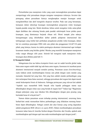 Pertumbuhan jasa manajemen risiko yang cepat memungkinkan perusahaan dapat
   mempertinggi nilai perusahaan dengan mengatur manajemen risikonya. Investor dan
   pemegang saham perusahaan lainnya mengharapkan manajer keuangan untuk
   mengidentifikasi dan aktif mengelola eksposur tersebut. Pada saat yang bersamaan,
   kemajuan dalam teknologi keuangan memungkinkan pergeseran risiko keuangan
   kepada pundak orang lain. Meski demikian, beban untuk mengukur risiko antar-pihak
   dapat dialihkan dan sekarang berada pada pundak sekelompok besar pelaku pasar
   keuangan, yang diantaranya berjarak ribuan mil. Disini tampak jelas adanya
   ketergantungan yang ditimbulkan akibat praktik pelaporan internasional dan
   kebingungan yang timbul dari perbedaan pengukuran produk risiko keuangan, dalam
   hal ini contohnya penerapan IFRS oleh satu pihak dan penggunaan GAAP US pada
   pihak yang lainnya, karena itu makin pentingnya akuntansi internasional agar terdapat
   kesamaan standar yang berlaku global. Mereka yang memiliki kemampuan manajemen
   risiko sangat dihargai oleh pasar. Seluruh hal mengenai topik manajemen risiko
   keuangan akan dibahas pada bab 11.
2.5 Kompetisi Global
      Sebagaimana kita tau bahwa kompetisi bisnis saat ini sudah bersifat global maka
   batas antar negara sudah tidak lagi ada batas antar negara, fenomena ini membuat peran
   akuntansi internasional menjadi semakin penting. Penentuan acuan (benchmarking),
   suatu tidakan untuk membandingkan kinerja satu pihak dengan suatu standar yang
   memadai, bukanlah hal yang baru. Hal yang baru adalah standar perbandingan yang
   kini melampaui batas-batas nasional, sehingga perusahaan dari negara lain dapat masuk
   untuk berkompetisi bisnis di Indonesia. Sehingga pertanyaan yang relevan kini adalah
   “Apakah saya menambah lebih banyak nilai kepada pelanggan utama saya
   dibandingkan dengan rekan saya yang berada di negara lain?” bukan lagi “Bagaimana
   dengan pekerjaan yang saya lakukan bila dibandingkan dengan para pesaing yang
   bertindak benar di wilayah lain?”.
      Namun dalam penentuan acuan terhadap pesaing internasional, seseorang harus
   berhati-hati untuk memastikan bahwa perbandingan yang dilakukan memang benar-
   benar dapat dibandingkan. Sebagai contoh alat ukur kinerja yang sering digunakan
   adalah pengukuran ROE (Return on equity-ROE). Dalam membandingkan perusahaan
   konsumsi tahan lama di Amerika Serikat dengan Electrolux dari Swedia, apakah anda
   membandingkan apel dengan apel atau anda membandingkan apel dengan jeruk?.


                            BAB II PEMBAHAHASAN “AKUNTANSI INTERNASIONAL”         15
 