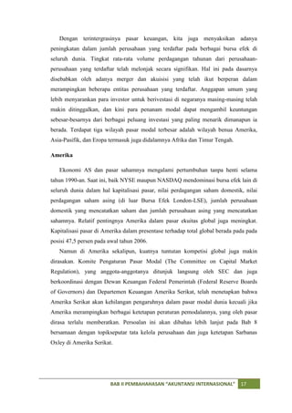 Dengan terintergrasinya pasar keuangan, kita juga menyaksikan adanya
peningkatan dalam jumlah perusahaan yang terdaftar pada berbagai bursa efek di
seluruh dunia. Tingkat rata-rata volume perdagangan tahunan dari perusahaan-
perusahaan yang terdaftar telah melonjak secara signifikan. Hal ini pada dasarnya
disebabkan oleh adanya merger dan akuisisi yang telah ikut berperan dalam
merampingkan beberapa entitas perusahaan yang terdaftar. Anggapan umum yang
lebih menyarankan para investor untuk berivestasi di negaranya masing-masing telah
makin ditinggalkan, dan kini para penanam modal dapat mengambil keuntungan
sebesar-besarnya dari berbagai peluang investasi yang paling menarik dimanapun ia
berada. Terdapat tiga wilayah pasar modal terbesar adalah wilayah benua Amerika,
Asia-Pasifik, dan Eropa termasuk juga didalamnya Afrika dan Timur Tengah.

Amerika

   Ekonomi AS dan pasar sahamnya mengalami pertumbuhan tanpa henti selama
tahun 1990-an. Saat ini, baik NYSE maupun NASDAQ mendominasi bursa efek lain di
seluruh dunia dalam hal kapitalisasi pasar, nilai perdagangan saham domestik, nilai
perdagangan saham asing (di luar Bursa Efek London-LSE), jumlah perusahaan
domestik yang mencatatkan saham dan jumlah perusahaan asing yang mencatatkan
sahamnya. Relatif pentingnya Amerika dalam pasar ekuitas global juga meningkat.
Kapitalisasi pasar di Amerika dalam presentase terhadap total global berada pada pada
posisi 47,5 persen pada awal tahun 2006.
   Namun di Amerika sekalipun, kuatnya tuntutan kompetisi global juga makin
dirasakan. Komite Pengaturan Pasar Modal (The Committee on Capital Market
Regulation), yang anggota-anggotanya ditunjuk langsung oleh SEC dan juga
berkoordinasi dengan Dewan Keuangan Federal Pemerintah (Federal Reserve Boards
of Governors) dan Departemen Keuangan Amerika Serikat, telah menetapkan bahwa
Amerika Serikat akan kehilangan pengaruhnya dalam pasar modal dunia kecuali jika
Amerika merampingkan berbagai ketetapan peraturan pemodalannya, yang oleh pasar
dirasa terlalu memberatkan. Persoalan ini akan dibahas lebih lanjut pada Bab 8
bersamaan dengan topikseputar tata kelola perusahaan dan juga ketetapan Sarbanas
Oxley di Amerika Serikat.




                        BAB II PEMBAHAHASAN “AKUNTANSI INTERNASIONAL”         17
 