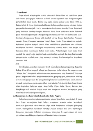 Eropa Barat
      Eropa adalah wilayah pasar ekuitas terbesar di dunia dalam hal kapitalisasi pasar
   dan volume perdagngan. Perluasan ekonomi secara signifikan turut menyumbangkan
   pertumbuhan pasar ekuitas Eropa yang cepat selama paruh kedua tahun 1990-an.
   Faktor terkait di Eropa Kontinentaladalah perubahan perlahan menuju orientasi ekuitas
   yang sudah lama menjadi ciri-ciri pasar ekuitas London dan Amerika Utara. Privatisasi
   yang dilakukan terhadap banyak perusahaa besar milik pemerintah telah membuat
   pasar ekuitas Eropa menjadi lebih penting dan menarik investor non-institusional (non-
   lembaga), hingga pasar Eropa telah tumbuh seiring dengan keberhasilan Persatuan
   moneter Eropa (European Monetary Union). Pasar ekuitas Eropa akan terus tumbuh.
   Reformasi pensiun sebagai contoh telah menimbulkan permintaan baru terhadap
   kesempatan investasi. Persaingan terus-menerus diantara bursa efek Eropa ikut
   berperan dalam membangun kultur pasar modal. Perkembangan pasar modal telah
   menjadi hal yang begitu penting bagi pemerintahan nasional dan juga bagi mereka
   yang mengatur regulasi pasar, yang semuanya bersaing demi mendapatkan pengakuan
   dan nama baik.
  Asia
      Diperkirakan Asia akan menjadi wilayah pasar ekuitas kedua terpenting. Republik
   Rakyat Cina (Cina) muncul sebagai perekonomian global utama dan negara-negara
   “Macan Asia” mengalami pertumbuhan dan pembangunan yang fenominal. Beberapa
   praktik berpendapat bahwa pengukuran akuntansi, pengungkapan, dan standart auditing
   di Asia serta pengawasan dan penegakan implementasi standart tersebut lemah. Namun
   prospek pertumbuhan masa depan dalam pasar ekuitas Asia tampak kuat. Seperti yang
   telah disebutkan beberapa pasar Asia-Pasifik (Cina, India, Korea, Taiwan, dan
   Hongkong) telah tumbuh dengan cepat dan mengalami volume perdagangan yang
   relatif besar terhadap kapitalisasi pasar.
2.8 Pencatatan dan Penerbitan Saham Lintas Batas Negara
      Gelombang minat melakukan pencatatan saham lintas batas yang terjadi di pasar
   baru Eropa, menunjukan bukti bahwa perusahaan penerbit saham bermaksud
   melakukan pencatatan lintas-batas di Eropa untuk memperluas kelompok pemegang
   saham, meningkatkan kesadaran terhadap produk mereka dan/ atau membangun
   kesadaran masyarakat terhadap perusahaan, khususnya di negara-negara di mana
   perusahaan memiliki operasi yang signifikan dan / atau pelanggan.


                              BAB II PEMBAHAHASAN “AKUNTANSI INTERNASIONAL”       18
 
