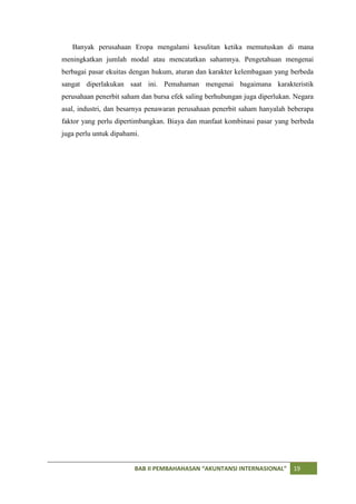 Banyak perusahaan Eropa mengalami kesulitan ketika memutuskan di mana
meningkatkan jumlah modal atau mencatatkan sahamnya. Pengetahuan mengenai
berbagai pasar ekuitas dengan hukum, aturan dan karakter kelembagaan yang berbeda
sangat diperlakukan saat ini. Pemahaman mengenai bagaimana karakteristik
perusahaan penerbit saham dan bursa efek saling berhubungan juga diperlukan. Negara
asal, industri, dan besarnya penawaran perusahaan penerbit saham hanyalah beberapa
faktor yang perlu dipertimbangkan. Biaya dan manfaat kombinasi pasar yang berbeda
juga perlu untuk dipahami.




                        BAB II PEMBAHAHASAN “AKUNTANSI INTERNASIONAL”       19
 