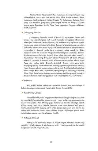 Atlantis Water Adventure (AWA) merupakan theme park kedua yang
dikembangkan oleh Ancol dan berdiri diatas lahan seluas 5 hektar. AWA
merupakan hasil revitalisasi Taman Rekreasi Air Gelanggang Renang Ancol
yang akan memberi pengunjung petualangan wisata air dengan 8 kolam
utama, yaitu: Poseidon, Antila, Plaza Atlas, Aquarius, Octopus, Atlantean,
dan Kiddy Pool.
Gelanggang Samudra
Gelanggang Samudra Ancol ("Samudra") merupakan theme park
ketiga yang dikembangkan oleh Ancol. Samudra merupakan edutainment
theme park bernuansa konservasi alam yang memberikan pengalaman kepada
pengunjung untuk mengenal lebih dekat dan menyayangi aneka satwa, antara
lain lumba-lumba, paus putih, anjing laut, dan sinema 4D. Di Sinema 4D atau
pertunjukan 4 dimensi, Anda harus mengantri untuk masuk ke dalam
bangunan teater ini. Di dalam, petugas akan membagikan kacamata 3 dimensi.
Setelah menunggu beberapa lama di depan pintu, penonton akan masuk ke
dalam teater. Film yang disajikan berdurasi kurang lebih 15 menit. Dengan
memakai kacamata 3 dimensi, Anda akan merasakan gambar ada di depan
Anda dan seolah dapat disentuh, ditambah dengan kursi yang dapat
bergoyang-goyang dan semburan air atau angin pada adegan tertentu sehingga
Anda dapat mesakana suasana sesungguhnya. Ada 5 pilihan jadwal pada hari
Senin sampai Sabtu dan 2 kali ekstra pertunjukan pada hari Minggu dan hari
Libur. Tapi, Anda hanya dapat menontonnya satu kali karena untuk masuk ke
dalam wahana ini harus menggunakan tiket yang terdapat pada tiket masuk.
Sea World
Sea World adalah underwater aquarium pertama dan satu-satunya di
Indonesia, dengan area seluas 2 Ha (dikelola dengan format BOT).
Putri Duyung Cottages
Penginapan tepi pantai bergaya unik berbentuk cottages dengan 133 kamar
ini memiliki berbagai fasilitas khusus, seperti : ruang serba guna, ruang rapat dan
lokasi pesta pantai. Putri Duyung juga menawarkan fasilitas olahraga, seperti
kolam renang, tenis meja, sepeda, lapangan tenis, serta lapanan voli pantai.
Arsitektur artistik Putri Duyung Ancol kental dengan perpaduan gaya posmo dan
romantisme Indonesia Timur, ditata selaras dengan lingkungan pantai untuk
menciptakan suasana yang berselera dan eksotik.
Padang Golf Ancol
Padang Golf bernuansa pantai di tengah-tengah kawasan wisata yang
memiliki 18 hole dengan desain lapangan unik. Lokasinya strategis dan mudah
dicapai dari seluruh penjuru Jakarta.

10

 