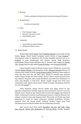 Bowling
Fasilitas olahraga bowling bertaraf internasional dengan 60 lintasan.
Wisata Kuliner
Fasilitas resto dan kafe
d. Hotel
Putri Duyung Cottage
Mercure Convention Centre
Hotel Raddin Ancol
e. Apartemen
Ancol Mansion (segera dibuka)
Mediterania Marina Ancol
D. Masjid Istiqlal
Masjid Istiqlal adalah masjid negara Republik Indonesia yang terletak di pusat
ibukota Jakarta. Masjid Istiqlal merupakan masjid terbesar di Asia Tenggara.[2]
Pembangunan masjid ini diprakarsai oleh Presiden Republik Indonesia saat itu, Ir.
Soekarno di mana pemancangan batu pertama, sebagai tanda dimulainya
pembangunan Masjid Istiqlal dilakukan oleh Ir. Soekarno pada tanggal 24 Agustus
1951. Arsitek Masjid Istiqlal adalah Frederich Silaban, seorang Kristen Protestan.
Lokasi kompleks masjid ini berada di bekas Taman Wilhelmina, di timur laut
lapangan Medan Merdeka yang ditengahnya berdiri Monumen Nasional (Monas). Di
seberang timur masjid ini berdiri Gereja Katedral Jakarta. Bangunan utama masjid ini
terdiri dari lima lantai dan satu lantai dasar. Masjid ini memiliki gaya arsitektur
modern dengan dinding dan lantai berlapis marmer, dihiasi ornamen geometrik dari
baja antikarat. Bangunan utama masjid dimahkotai satu kubah besar berdiameter 45
meter yang ditopang 12 tiang besar. Menara tunggal setinggi total 96,66 meter
menjulang di sudut selatan selasar masjid. Masjid ini mampu menampung lebih dari
dua ratus ribu jamaah.[3]
Selain digunakan sebagai aktivitas ibadah umat Islam, masjid ini juga
digunakan sebagai kantor berbagai organisasi Islam di Indonesia, aktivitas sosial, dan
kegiatan umum. Masjid ini juga menjadi salah satu daya tarik wisata yang terkenal di
Jakarta. Kebanyakan wisatawan yang berkunjung umumnya wisatawan domestik, dan
sebagian wisatawan asing yang beragama Islam. Masyarakat non-Muslim juga dapat
berkunjung ke masjid ini setelah sebelumnya mendapat pembekalan informasi
mengenai Islam dan Masjid Istiqlal, meskipun demikian bagian yang boleh
dikunjungi kaum non-Muslim terbatas dan harus didampingi pemandu.
Pada tiap hari besar Islam seperti Ramadhan, Idul Fitri, Idul Adha, Tahun
Baru Hijriyah, Maulid Nabi Muhammad dan Isra dan Mi'raj, Presiden Republik

12

 