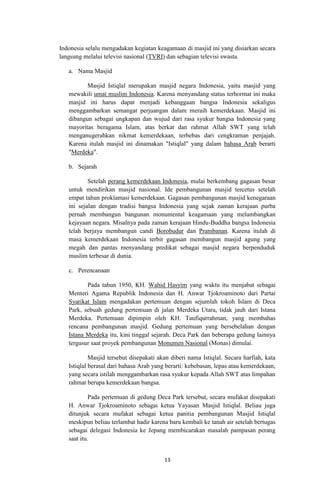 Indonesia selalu mengadakan kegiatan keagamaan di masjid ini yang disiarkan secara
langsung melalui televisi nasional (TVRI) dan sebagian televisi swasta.
a. Nama Masjid
Masjid Istiqlal merupakan masjid negara Indonesia, yaitu masjid yang
mewakili umat muslim Indonesia. Karena menyandang status terhormat ini maka
masjid ini harus dapat menjadi kebanggaan bangsa Indonesia sekaligus
menggambarkan semangat perjuangan dalam meraih kemerdekaan. Masjid ini
dibangun sebagai ungkapan dan wujud dari rasa syukur bangsa Indonesia yang
mayoritas beragama Islam, atas berkat dan rahmat Allah SWT yang telah
menganugerahkan nikmat kemerdekaan, terbebas dari cengkraman penjajah.
Karena itulah masjid ini dinamakan "Istiqlal" yang dalam bahasa Arab berarti
"Merdeka".
b. Sejarah
Setelah perang kemerdekaan Indonesia, mulai berkembang gagasan besar
untuk mendirikan masjid nasional. Ide pembangunan masjid tercetus setelah
empat tahun proklamasi kemerdekaan. Gagasan pembangunan masjid kenegaraan
ini sejalan dengan tradisi bangsa Indonesia yang sejak zaman kerajaan purba
pernah membangun bangunan monumental keagamaan yang melambangkan
kejayaan negara. Misalnya pada zaman kerajaan Hindu-Buddha bangsa Indonesia
telah berjaya membangun candi Borobudur dan Prambanan. Karena itulah di
masa kemerdekaan Indonesia terbit gagasan membangun masjid agung yang
megah dan pantas menyandang predikat sebagai masjid negara berpenduduk
muslim terbesar di dunia.
c. Perencanaan
Pada tahun 1950, KH. Wahid Hasyim yang waktu itu menjabat sebagai
Menteri Agama Republik Indonesia dan H. Anwar Tjokroaminoto dari Partai
Syarikat Islam mengadakan pertemuan dengan sejumlah tokoh Islam di Deca
Park, sebuah gedung pertemuan di jalan Merdeka Utara, tidak jauh dari Istana
Merdeka. Pertemuan dipimpin oleh KH. Taufiqurrahman, yang membahas
rencana pembangunan masjid. Gedung pertemuan yang bersebelahan dengan
Istana Merdeka itu, kini tinggal sejarah. Deca Park dan beberapa gedung lainnya
tergusur saat proyek pembangunan Monumen Nasional (Monas) dimulai.
Masjid tersebut disepakati akan diberi nama Istiqlal. Secara harfiah, kata
Istiqlal berasal dari bahasa Arab yang berarti: kebebasan, lepas atau kemerdekaan,
yang secara istilah menggambarkan rasa syukur kepada Allah SWT atas limpahan
rahmat berupa kemerdekaan bangsa.
Pada pertemuan di gedung Deca Park tersebut, secara mufakat disepakati
H. Anwar Tjokroaminoto sebagai ketua Yayasan Masjid Istiqlal. Beliau juga
ditunjuk secara mufakat sebagai ketua panitia pembangunan Masjid Istiqlal
meskipun beliau terlambat hadir karena baru kembali ke tanah air setelah bertugas
sebagai delegasi Indonesia ke Jepang membicarakan masalah pampasan perang
saat itu.
13

 