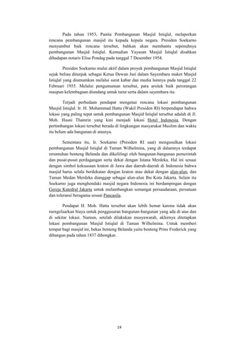 Pada tahun 1953, Panita Pembangunan Masjid Istiqlal, melaporkan
rencana pembangunan masjid itu kepada kepala negara. Presiden Soekarno
menyambut baik rencana tersebut, bahkan akan membantu sepenuhnya
pembangunan Masjid Istiqlal. Kemudian Yayasan Masjid Istiqlal disahkan
dihadapan notaris Elisa Pondag pada tanggal 7 Desember 1954.
Presiden Soekarno mulai aktif dalam proyek pembangunan Masjid Istiqlal
sejak beliau ditunjuk sebagai Ketua Dewan Juri dalam Sayembara maket Masjid
Istiqlal yang diumumkan melalui surat kabar dan media lainnya pada tanggal 22
Februari 1955. Melalui pengumuman tersebut, para arsitek baik perorangan
maupun kelembagaan diundang untuk turut serta dalam sayembara itu.
Terjadi perbedaan pendapat mengenai rencana lokasi pembangunan
Masjid Istiqlal. Ir. H. Mohammad Hatta (Wakil Presiden RI) berpendapat bahwa
lokasi yang paling tepat untuk pembangunan Masjid Istiqlal tersebut adalah di Jl.
Moh. Husni Thamrin yang kini menjadi lokasi Hotel Indonesia. Dengan
pertimbangan lokasi tersebut berada di lingkungan masyarakat Muslim dan waktu
itu belum ada bangunan di atasnya.
Sementara itu, Ir. Soekarno (Presiden RI saat) mengusulkan lokasi
pembangunan Masjid Istiqlal di Taman Wilhelmina, yang di dalamnya terdapat
reruntuhan benteng Belanda dan dikelilingi oleh bangunan-bangunan pemerintah
dan pusat-pusat perdagangan serta dekat dengan Istana Merdeka. Hal ini sesuai
dengan simbol kekuasaan kraton di Jawa dan daerah-daerah di Indonesia bahwa
masjid harus selalu berdekatan dengan kraton atau dekat dengan alun-alun, dan
Taman Medan Merdeka dianggap sebagai alun-alun Ibu Kota Jakarta. Selain itu
Soekarno juga menghendaki masjid negara Indonesia ini berdampingan dengan
Gereja Katedral Jakarta untuk melambangkan semangat persaudaraan, persatuan
dan toleransi beragama sesuai Pancasila.
Pendapat H. Moh. Hatta tersebut akan lebih hemat karena tidak akan
mengeluarkan biaya untuk penggusuran bangunan-bangunan yang ada di atas dan
di sekitar lokasi. Namun, setelah dilakukan musyawarah, akhirnya ditetapkan
lokasi pembangunan Masjid Istiqlal di Taman Wilhelmina. Untuk memberi
tempat bagi masjid ini, bekas benteng Belanda yaitu benteng Prins Frederick yang
dibangun pada tahun 1837 dibongkar.

14

 