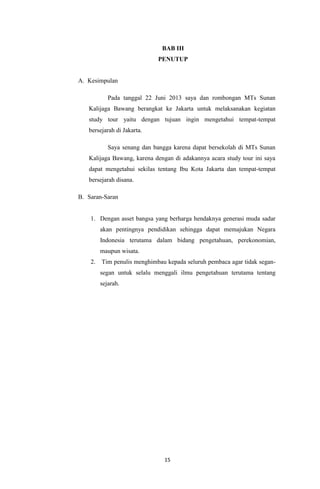 BAB III
PENUTUP

A. Kesimpulan
Pada tanggal 22 Juni 2013 saya dan rombongan MTs Sunan
Kalijaga Bawang berangkat ke Jakarta untuk melaksanakan kegiatan
study tour yaitu dengan tujuan ingin mengetahui tempat-tempat
bersejarah di Jakarta.
Saya senang dan bangga karena dapat bersekolah di MTs Sunan
Kalijaga Bawang, karena dengan di adakannya acara study tour ini saya
dapat mengetahui sekilas tentang Ibu Kota Jakarta dan tempat-tempat
bersejarah disana.
B. Saran-Saran

1. Dengan asset bangsa yang berharga hendaknya generasi muda sadar
akan pentingnya pendidikan sehingga dapat memajukan Negara
Indonesia terutama dalam bidang pengetahuan, perekonomian,
maupun wisata.
2.

Tim penulis menghimbau kepada seluruh pembaca agar tidak segansegan untuk selalu menggali ilmu pengetahuan terutama tentang
sejarah.

15

 