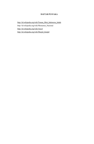 DAFTAR PUSTAKA

http://id.wikipedia.org/wiki/Taman_Mini_Indonesia_Indah
http://id.wikipedia.org/wiki/Monumen_Nasional
http://id.wikipedia.org/wiki/Ancol
http://id.wikipedia.org/wiki/Masjid_Istiqlal

16

 