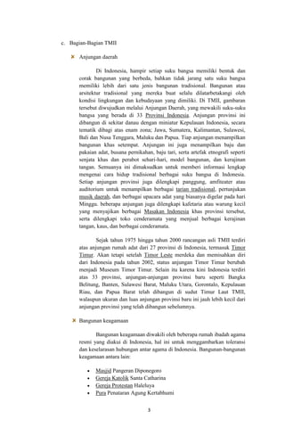 c. Bagian-Bagian TMII
Anjungan daerah
Di Indonesia, hampir setiap suku bangsa memiliki bentuk dan
corak bangunan yang berbeda, bahkan tidak jarang satu suku bangsa
memiliki lebih dari satu jenis bangunan tradisional. Bangunan atau
arsitektur tradisional yang mereka buat selalu dilatarbetakangi oleh
kondisi lingkungan dan kebudayaan yang dimiliki. Di TMII, gambaran
tersebut diwujudkan melalui Anjungan Daerah, yang mewakili suku-suku
bangsa yang berada di 33 Provinsi Indonesia. Anjungan provinsi ini
dibangun di sekitar danau dengan miniatur Kepulauan Indonesia, secara
tematik dibagi atas enam zona; Jawa, Sumatera, Kalimantan, Sulawesi,
Bali dan Nusa Tenggara, Maluku dan Papua. Tiap anjungan menampilkan
bangunan khas setempat. Anjungan ini juga menampilkan baju dan
pakaian adat, busana pernikahan, baju tari, serta artefak etnografi seperti
senjata khas dan perabot sehari-hari, model bangunan, dan kerajinan
tangan. Semuanya ini dimaksudkan untuk memberi informasi lengkap
mengenai cara hidup tradisional berbagai suku bangsa di Indonesia.
Setiap anjungan provinsi juga dilengkapi panggung, amfiteater atau
auditorium untuk menampilkan berbagai tarian tradisional, pertunjukan
musik daerah, dan berbagai upacara adat yang biasanya digelar pada hari
Minggu. beberapa anjungan juga dilengkapi kafetaria atau warung kecil
yang menyajikan berbagai Masakan Indonesia khas provinsi tersebut,
serta dilengkapi toko cenderamata yang menjual berbagai kerajinan
tangan, kaus, dan berbagai cenderamata.
Sejak tahun 1975 hingga tahun 2000 rancangan asli TMII terdiri
atas anjungan rumah adat dari 27 provinsi di Indonesia, termasuk Timor
Timur. Akan tetapi setelah Timor Leste merdeka dan memisahkan diri
dari Indonesia pada tahun 2002, status anjungan Timor Timur berubah
menjadi Museum Timor Timur. Selain itu karena kini Indonesia terdiri
atas 33 provinsi, anjungan-anjungan provinsi baru seperti Bangka
Belitung, Banten, Sulawesi Barat, Maluku Utara, Gorontalo, Kepulauan
Riau, dan Papua Barat telah dibangun di sudut Timur Laut TMII,
walaupun ukuran dan luas anjungan provinsi baru ini jauh lebih kecil dari
anjungan provinsi yang telah dibangun sebelumnya.
Bangunan keagamaan
Bangunan keagamaan diwakili oleh beberapa rumah ibadah agama
resmi yang diakui di Indonesia, hal ini untuk menggambarkan toleransi
dan keselarasan hubungan antar agama di Indonesia. Bangunan-bangunan
keagamaan antara lain:
Masjid Pangeran Diponegoro
Gereja Katolik Santa Catharina
Gereja Protestan Haleluya
Pura Penataran Agung Kertabhumi
3

 