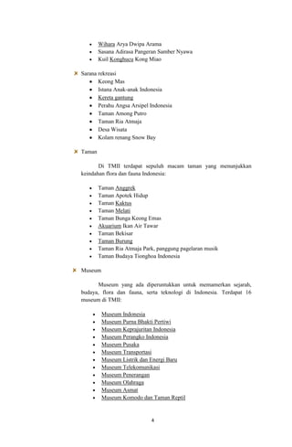 Wihara Arya Dwipa Arama
Sasana Adirasa Pangeran Samber Nyawa
Kuil Konghucu Kong Miao
Sarana rekreasi
Keong Mas
Istana Anak-anak Indonesia
Kereta gantung
Perahu Angsa Arsipel Indonesia
Taman Among Putro
Taman Ria Atmaja
Desa Wisata
Kolam renang Snow Bay
Taman
Di TMII terdapat sepuluh macam taman yang menunjukkan
keindahan flora dan fauna Indonesia:
Taman Anggrek
Taman Apotek Hidup
Taman Kaktus
Taman Melati
Taman Bunga Keong Emas
Akuarium Ikan Air Tawar
Taman Bekisar
Taman Burung
Taman Ria Atmaja Park, panggung pagelaran musik
Taman Budaya Tionghoa Indonesia
Museum
Museum yang ada diperuntukkan untuk memamerkan sejarah,
budaya, flora dan fauna, serta teknologi di Indonesia. Terdapat 16
museum di TMII:
Museum Indonesia
Museum Purna Bhakti Pertiwi
Museum Keprajuritan Indonesia
Museum Perangko Indonesia
Museum Pusaka
Museum Transportasi
Museum Listrik dan Energi Baru
Museum Telekomunikasi
Museum Penerangan
Museum Olahraga
Museum Asmat
Museum Komodo dan Taman Reptil

4

 