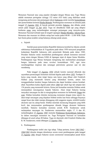 Monumen Nasional atau yang populer disingkat dengan Monas atau Tugu Monas
adalah monumen peringatan setinggi 132 meter (433 kaki) yang didirikan untuk
mengenang perlawanan dan perjuangan rakyat Indonesia untuk merebut kemerdekaan
dari pemerintahan kolonial Hindia Belanda. Pembangunan monumen ini dimulai pada
tanggal 17 Agustus 1961 di bawah perintah presiden Sukarno, dan dibuka untuk
umum pada tanggal 12 Juli 1975. Tugu ini dimahkotai lidah api yang dilapisi
lembaran emas yang melambangkan semangat perjuangan yang menyala-nyala.
Monumen Nasional terletak tepat di tengah Lapangan Medan Merdeka, Jakarta Pusat.
Monumen dan museum ini dibuka setiap hari mulai pukul 08.00 - 15.00 WIB. Pada
hari Senin pekan terakhir setiap bulannya ditutup untuk umum.
a. Sejarah
Setelah pusat pemerintahan Republik Indonesia kembali ke Jakarta setelah
sebelumnya berkedudukan di Yogyakarta pada tahun 1950 menyusul pengakuan
kedaulatan Republik Indonesia oleh pemerintah Belanda pada tahun 1949,
Presiden Sukarno mulai memikirkan pembangunan sebuah monumen nasional
yang setara dengan Menara Eiffel di lapangan tepat di depan Istana Merdeka.
Pembangunan tugu Monas bertujuan mengenang dan melestarikan perjuangan
bangsa Indonesia pada masa revolusi kemerdekaan 1945, agar terus
membangkitkan inspirasi dan semangat patriotisme generasi saat ini dan
mendatang.
Pada tanggal 17 Agustus 1954 sebuah komite nasional dibentuk dan
sayembara perancangan monumen nasional digelar pada tahun 1955. Terdapat 51
karya yang masuk, akan tetapi hanya satu karya yang dibuat oleh Frederich
Silaban yang memenuhi kriteria yang ditentukan komite, antara lain
menggambarkan karakter bangsa Indonesia dan dapat bertahan selama berabadabad. Sayembara kedua digelar pada tahun 1960 tapi sekali lagi tak satupun dari
136 peserta yang memenuhi kriteria. Ketua juri kemudian meminta Silaban untuk
menunjukkan rancangannya kepada Sukarno. Akan tetapi Sukarno kurang
menyukai rancangan itu dan ia menginginkan monumen itu berbentuk lingga dan
yoni. Silaban kemudian diminta merancang monumen dengan tema seperti itu,
akan tetapi rancangan yang diajukan Silaban terlalu luar biasa sehingga biayanya
sangat besar dan tidak mampu ditanggung oleh anggaran negara, terlebih kondisi
ekonomi saat itu cukup buruk. Silaban menolak merancang bangunan yang lebih
kecil, dan menyarankan pembangunan ditunda hingga ekonomi Indonesia
membaik. Sukarno kemudian meminta arsitek R.M. Soedarsono untuk
melanjutkan rancangan itu. Soedarsono memasukkan angka 17, 8 dan 45,
melambangkan 17 Agustus 1945 memulai Proklamasi Kemerdekaan Indonesia,
ke dalam rancangan monumen itu. Tugu Peringatan Nasional ini kemudian
dibangun di areal seluas 80 hektar. Tugu ini diarsiteki oleh Friedrich Silaban dan
R. M. Soedarsono, mulai dibangun 17 Agustus 1961.
b. Pembangunan
Pembangunan terdiri atas tiga tahap. Tahap pertama, kurun 1961/1962 1964/1965 dimulai dengan dimulainya secara resmi pembangunan pada tanggal
17 Agustus 1961 dengan Sukarno secara seremonial menancapkan pasak beton

6

 