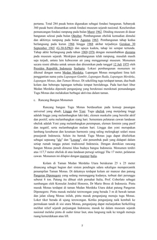 pertama. Total 284 pasak beton digunakan sebagai fondasi bangunan. Sebanyak
360 pasak bumi ditanamkan untuk fondasi museum sejarah nasional. Keseluruhan
pemancangan fondasi rampung pada bulan Maret 1962. Dinding museum di dasar
bangunan selesai pada bulan Oktober. Pembangunan obelisk kemudian dimulai
dan akhirnya rampung pada bulan Agustus 1963. Pembangunan tahap kedua
berlangsung pada kurun 1966 hingga 1968 akibat terjadinya Gerakan 30
September 1965 (G-30-S/PKI) dan upaya kudeta, tahap ini sempat tertunda.
Tahap akhir berlangsung pada tahun 1969-1976 dengan menambahkan diorama
pada museum sejarah. Meskipun pembangunan telah rampung, masalah masih
saja terjadi, antara lain kebocoran air yang menggenangi museum. Monumen
secara resmi dibuka untuk umum dan diresmikan pada tanggal 12 Juli 1975 oleh
Presiden Republik Indonesia Soeharto. Lokasi pembangunan monumen ini
dikenal dengan nama Medan Merdeka. Lapangan Monas mengalami lima kali
penggantian nama yaitu Lapangan Gambir, Lapangan Ikada, Lapangan Merdeka,
Lapangan Monas, dan Taman Monas. Di sekeliling tugu terdapat taman, dua buah
kolam dan beberapa lapangan terbuka tempat berolahraga. Pada hari-hari libur
Medan Merdeka dipenuhi pengunjung yang berekreasi menikmati pemandangan
Tugu Monas dan melakukan berbagai aktivitas dalam taman.
c. Rancang Bangun Monumen
Rancang bangun Tugu Monas berdasarkan pada konsep pasangan
universal yang abadi; Lingga dan Yoni. Tugu obelisk yang menjulang tinggi
adalah lingga yang melambangkan laki-laki, elemen maskulin yang bersifat aktif
dan positif, serta melambangkan siang hari. Sementara pelataran cawan landasan
obelisk adalah Yoni yang melambangkan perempuan, elemen feminin yang pasif
dan negatif, serta melambangkan malam hari. Lingga dan yoni merupakan
lambang kesuburan dan kesatuan harmonis yang saling melengkapi sedari masa
prasejarah Indonesia. Selain itu bentuk Tugu Monas juga dapat ditafsirkan
sebagai sepasang "alu" dan "Lesung", alat penumbuk padi yang didapati dalam
setiap rumah tangga petani tradisional Indonesia. Dengan demikian rancang
bangun Monas penuh dimensi khas budaya bangsa Indonesia. Monumen terdiri
atas 117,7 meter obelisk di atas landasan persegi setinggi The 17 meter, pelataran
cawan. Monumen ini dilapisi dengan marmer Italia.
Kolam di Taman Medan Merdeka Utara berukuran 25 x 25 meter
dirancang sebagai bagian dari sistem pendingin udara sekaligus mempercantik
penampilan Taman Monas. Di dekatnya terdapat kolam air mancur dan patung
Pangeran Diponegoro yang sedang menunggang kudanya, terbuat dari perunggu
seberat 8 ton. Patung itu dibuat oleh pemahat Italia, Prof. Coberlato sebagai
sumbangan oleh Konsulat Jendral Honores, Dr Mario Bross di Indonesia. Pintu
masuk Monas terdapat di taman Medan Merdeka Utara dekat patung Pangeran
Diponegoro. Pintu masuk melalui terowongan yang berada 3 m di bawah taman
dan jalan silang Monas inilah, pintu masuk pengunjung menuju tugu Monas.
Loket tiket berada di ujung terowongan. Ketika pengunjung naik kembali ke
permukaan tanah di sisi utara Monas, pengunjung dapat melanjutkan berkeliling
melihat relief sejarah perjuangan Indonesia; masuk ke dalam museum sejarah
nasional melalui pintu di sudut timur laut, atau langsung naik ke tengah menuju
ruang kemerdekaan atau lift.
7

 