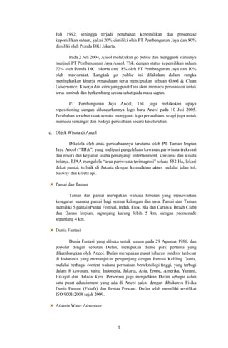 Juli 1992, sehingga terjadi perubahan kepemilikan dan prosentase
kepemilikan saham, yakni 20% dimiliki oleh PT Pembangunan Jaya dan 80%
dimiliki oleh Pemda DKI Jakarta.
Pada 2 Juli 2004, Ancol melakukan go public dan mengganti statusnya
menjadi PT Pembangunan Jaya Ancol, Tbk. dengan status kepemilikan saham
72% oleh Pemda DKI Jakarta dan 18% oleh PT Pembangunan Jaya dan 10%
oleh masyarakat. Langkah go public ini dilakukan dalam rangka
meningkatkan kinerja perusahaan serta menciptakan sebuah Good & Clean
Governance. Kinerja dan citra yang positif ini akan memacu perusahaan untuk
terus tumbuh dan berkembang secara sehat pada masa depan.
PT Pembangunan Jaya Ancol, Tbk. juga melakukan upaya
repositioning dengan diluncurkannya logo baru Ancol pada 10 Juli 2005.
Perubahan tersebut tidak semata mengganti logo perusahaan, tetapi juga untuk
memacu semangat dan budaya perusahaan secara keseluruhan.
c. Objek Wisata di Ancol
Dikelola oleh anak perusahaannya terutama oleh PT Taman Impian
Jaya Ancol (“TIJA”) yang meliputi pengelolaan kawasan pariwisata (rekreasi
dan resor) dan kegiatan usaha penunjang: entertainment, konvensi dan wisata
belanja. PJAA mengelola “area pariwisata terintegrasi” seluas 552 Ha, lokasi
dekat pantai, terbaik di Jakarta dengan kemudahan akses melalui jalan tol,
busway dan kereta api.
Pantai dan Taman
Taman dan pantai merupakan wahana hiburan yang menawarkan
kesegaran suasana pantai bagi semua kalangan dan usia. Pantai dan Taman
memiliki 5 pantai (Pantai Festival, Indah, Elok, Ria dan Carnival Beach Club)
dan Danau Impian, sepanjang kurang lebih 5 km, dengan promenade
sepanjang 4 km.
Dunia Fantasi
Dunia Fantasi yang dibuka untuk umum pada 29 Agustus 1986, dan
popular dengan sebutan Dufan, merupakan theme park pertama yang
dikembangkan oleh Ancol. Dufan merupakan pusat hiburan outdoor terbesar
di Indonesia yang memanjakan pengunjung dengan Fantasi Keliling Dunia,
melalui berbagai content wahana permainan berteknologi tinggi, yang terbagi
dalam 8 kawasan, yaitu: Indonesia, Jakarta, Asia, Eropa, Amerika, Yunani,
Hikayat dan Balada Kera. Perseroan juga menjadikan Dufan sebagai salah
satu pusat edutainment yang ada di Ancol yakni dengan dibukanya Fisika
Dunia Fantasi (Fidufa) dan Pentas Prestasi. Dufan telah memiliki sertifikat
ISO 9001:2008 sejak 2009.
Atlantis Water Adventure

9

 