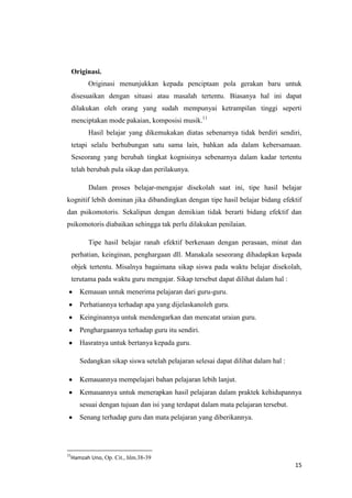 Originasi.
Originasi menunjukkan kepada penciptaan pola gerakan baru untuk
disesuaikan dengan situasi atau masalah tertentu. Biasanya hal ini dapat
dilakukan oleh orang yang sudah mempunyai ketrampilan tinggi seperti
menciptakan mode pakaian, komposisi musik.11
Hasil belajar yang dikemukakan diatas sebenarnya tidak berdiri sendiri,
tetapi selalu berhubungan satu sama lain, bahkan ada dalam kebersamaan.
Seseorang yang berubah tingkat kognisinya sebenarnya dalam kadar tertentu
telah berubah pula sikap dan perilakunya.
Dalam proses belajar-mengajar disekolah saat ini, tipe hasil belajar
kognitif lebih dominan jika dibandingkan dengan tipe hasil belajar bidang efektif
dan psikomotoris. Sekalipun dengan demikian tidak berarti bidang efektif dan
psikomotoris diabaikan sehingga tak perlu dilakukan penilaian.
Tipe hasil belajar ranah efektif berkenaan dengan perasaan, minat dan
perhatian, keinginan, penghargaan dll. Manakala seseorang dihadapkan kepada
objek tertentu. Misalnya bagaimana sikap siswa pada waktu belajar disekolah,
terutama pada waktu guru mengajar. Sikap tersebut dapat dilihat dalam hal :
Kemauan untuk menerima pelajaran dari guru-guru.
Perhatiannya terhadap apa yang dijelaskanoleh guru.
Keinginannya untuk mendengarkan dan mencatat uraian guru.
Penghargaannya terhadap guru itu sendiri.
Hasratnya untuk bertanya kepada guru.
Sedangkan sikap siswa setelah pelajaran selesai dapat dilihat dalam hal :
Kemauannya mempelajari bahan pelajaran lebih lanjut.
Kemauannya untuk menerapkan hasil pelajaran dalam praktek kehidupannya
sesuai dengan tujuan dan isi yang terdapat dalam mata pelajaran tersebut.
Senang terhadap guru dan mata pelajaran yang diberikannya.

11

Hamzah Uno, Op. Cit., hlm.38-39

15

 