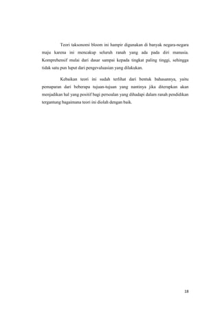 Teori taksonomi bloom ini hampir digunakan di banyak negara-negara
maju karena ini mencakup seluruh ranah yang ada pada diri manusia.
Komprehensif mulai dari dasar sampai kepada tingkat paling tinggi, sehingga
tidak satu pun luput dari pengevaluasian yang dilakukan.
Kebaikan teori ini sudah terlihat dari bentuk bahasannya, yaitu
pemaparan dari beberapa tujuan-tujuan yang nantinya jika diterapkan akan
menjadikan hal yang positif bagi persoalan yang dihadapi dalam ranah pendidikan
tergantung bagaimana teori ini diolah dengan baik.

18

 