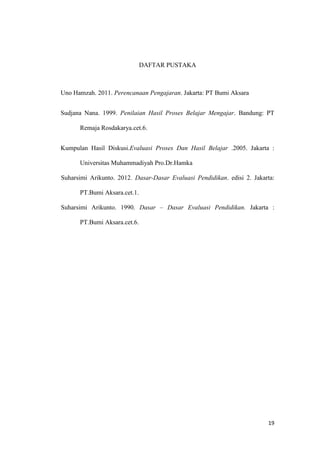 DAFTAR PUSTAKA

Uno Hamzah. 2011. Perencanaan Pengajaran. Jakarta: PT Bumi Aksara
Sudjana Nana. 1999. Penilaian Hasil Proses Belajar Mengajar. Bandung: PT
Remaja Rosdakarya.cet.6.
Kumpulan Hasil Diskusi.Evaluasi Proses Dan Hasil Belajar .2005. Jakarta :
Universitas Muhammadiyah Pro.Dr.Hamka
Suharsimi Arikunto. 2012. Dasar-Dasar Evaluasi Pendidikan. edisi 2. Jakarta:
PT.Bumi Aksara.cet.1.
Suharsimi Arikunto. 1990. Dasar – Dasar Evaluasi Pendidikan. Jakarta :
PT.Bumi Aksara.cet.6.

19

 