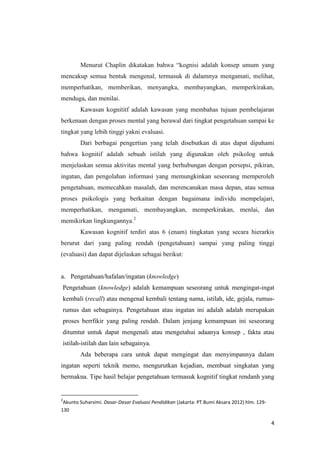 Menurut Chaplin dikatakan bahwa “kognisi adalah konsep umum yang
mencakup semua bentuk mengenal, termasuk di dalamnya mengamati, melihat,
memperhatikan, memberikan, menyangka, membayangkan, memperkirakan,
menduga, dan menilai.
Kawasan kognititf adalah kawasan yang membahas tujuan pembelajaran
berkenaan dengan proses mental yang berawal dari tingkat pengetahuan sampai ke
tingkat yang lebih tinggi yakni evaluasi.
Dari berbagai pengertian yang telah disebutkan di atas dapat dipahami
bahwa kognitif adalah sebuah istilah yang digunakan oleh psikolog untuk
menjelaskan semua aktivitas mental yang berhubungan dengan persepsi, pikiran,
ingatan, dan pengolahan informasi yang memungkinkan seseorang memperoleh
pengetahuan, memecahkan masalah, dan merencanakan masa depan, atau semua
proses psikologis yang berkaitan dengan bagaimana individu mempelajari,
memperhatikan, mengamati, membayangkan, memperkirakan, menlai, dan
memikirkan lingkungannya.2
Kawasan kognitif terdiri atas 6 (enam) tingkatan yang secara hierarkis
berurut dari yang paling rendah (pengetahuan) sampai yang paling tinggi
(evaluasi) dan dapat dijelaskan sebagai berikut:

a. Pengetahuan/hafalan/ingatan (knowledge)
Pengetahuan (knowledge) adalah kemampuan seseorang untuk mengingat-ingat
kembali (recall) atau mengenal kembali tentang nama, istilah, ide, gejala, rumusrumus dan sebagainya. Pengetahuan atau ingatan ini adalah adalah merupakan
proses berrfikir yang paling rendah. Dalam jenjang kemampuan ini seseorang
ditumtut untuk dapat mengenali atau mengetahui adaanya konsep , fakta atau
istilah-istilah dan lain sebagainya.
Ada beberapa cara untuk dapat mengingat dan menyimpannya dalam
ingatan seperti teknik memo, mengurutkan kejadian, membuat singkatan yang
bermakna. Tipe hasil belajar pengetahuan termasuk kognitif tingkat rendanh yang

2

Akunto Suharsimi. Dasar-Dasar Evaluasi Pendidikan (Jakarta: PT.Bumi Aksara 2012) hlm. 129130

4

 