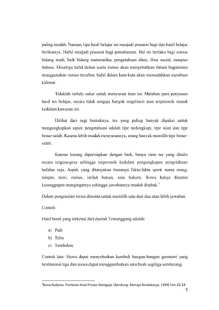 paling rendah. Namun, tipe hasil belajar ini menjadi prasarat bagi tipe hasil belajar
berikutnya. Hafal menjadi prasarat bagi pemahaman. Hal ini berlaku bagi semua
bidang studi, baik bidang matematika, pengetahuan alam, ilmu social, maupun
bahasa. Misalnya hafal dalam suatu rumus akan menyebabkan faham bagaimana
menggunakan rumus tersebut, hafal dalam kata-kata akan memudahkan membuat
kalimat.
Tidaklah terlalu sukar untuk menyusun item ini. Malahan para penyusun
hasil tes belajar, secara tidak sengaja banyak tergelincir atau terperosok masuk
kedalam kawasan ini.
Dilihat dari segi bentuknya, tes yang paling banyak dipakai untuk
mengungkapkan aspek pengetahuan adalah tipe melengkapi, tipe isian dan tipe
benar-salah. Karena lebih mudah menyusunnya, orang banyak memilih tipe benarsalah.
Karena kurang dipersiapkan dengan baik, banya item tes yang ditulis
secara tergesa-gesa sehingga terperosok kedalam pengungkapan pengetahuan
hafalan saja. Aspek yang ditanyakan biasanya fakta-fakta sperti nama orang,
tempat, teori, rumus, istilah batsan, atau hokum. Siswa hanya dituntut
kesanggupan mengingatnya sehingga jawabannya mudah ditebak.3
Dalam pengenalan siswa diminta untuk memilih satu dari dua atau lebih jawaban.
Contoh:
Hasil bumi yang terkenal dari daerah Temanggung adalah:
a) Padi
b) Tebu
c) Tembakau
Contoh lain: Siswa dapat menyebutkan kembali bangun-bangun geometri yang
berdimensi tiga dan siswa dapat menggambarkan satu buah segitiga sembarang.

3

Nana Sudjana. Penilaian Hasil Proses Mengajar (Bandung: Remaja Rosdakarya, 1999) hlm.23-24

5

 