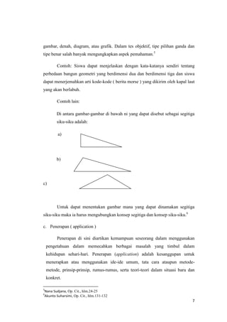 gambar, denah, diagram, atau grafik. Dalam tes objektif, tipe pilihan ganda dan
tipe benar salah banyak mengungkapkan aspek pemahaman.5
Contoh: Siswa dapat menjelaskan dengan kata-katanya sendiri tentang
perbedaan bangun geometri yang berdimensi dua dan berdimensi tiga dan siswa
dapat menerjemahkan arti kode-kode ( berita morse ) yang dikirim oleh kapal laut
yang akan berlabuh.
Contoh lain:
Di antara gambar-gambar di bawah ni yang dapat disebut sebagai segitiga
siku-siku adalah:
a)

b)

c)

Untuk dapat menentukan gambar mana yang dapat dinamakan segitiga
siku-siku maka ia harus mengubungkan konsep segitiga dan konsep siku-siku.6
c. Penerapan ( application )
Penerapan di sini diartikan kemampuan seseorang dalam menggunakan
pengetahuan dalam memecahkan berbagai masalah yang timbul dalam
kehidupan sehari-hari. Penerapan (application) adalah kesanggupan untuk
menerapkan atau menggunakan ide-ide umum, tata cara ataupun metodemetode, prinsip-prinsip, rumus-rumus, serta teori-teori dalam situasi baru dan
konkret.
5

Nana Sudjana, Op. Cit., hlm.24-25
Akunto Suharsimi, Op. Cit., hlm.131-132

6

7

 