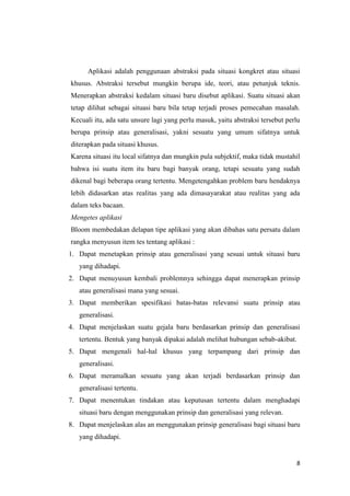 Aplikasi adalah penggunaan abstraksi pada situasi kongkret atau situasi
khusus. Abstraksi tersebut mungkin berupa ide, teori, atau petunjuk teknis.
Menerapkan abstraksi kedalam situasi baru disebut aplikasi. Suatu situasi akan
tetap dilihat sebagai situasi baru bila tetap terjadi proses pemecahan masalah.
Kecuali itu, ada satu unsure lagi yang perlu masuk, yaitu abstraksi tersebut perlu
berupa prinsip atau generalisasi, yakni sesuatu yang umum sifatnya untuk
diterapkan pada situasi khusus.
Karena situasi itu local sifatnya dan mungkin pula subjektif, maka tidak mustahil
bahwa isi suatu item itu baru bagi banyak orang, tetapi sesuatu yang sudah
dikenal bagi beberapa orang tertentu. Mengetengahkan problem baru hendaknya
lebih didasarkan atas realitas yang ada dimasayarakat atau realitas yang ada
dalam teks bacaan.
Mengetes aplikasi
Bloom membedakan delapan tipe aplikasi yang akan dibahas satu persatu dalam
rangka menyusun item tes tentang aplikasi :
1. Dapat menetapkan prinsip atau generalisasi yang sesuai untuk situasi baru
yang dihadapi.
2. Dapat menuyusun kembali problemnya sehingga dapat menerapkan prinsip
atau generalisasi mana yang sesuai.
3. Dapat memberikan spesifikasi batas-batas relevansi suatu prinsip atau
generalisasi.
4. Dapat menjelaskan suatu gejala baru berdasarkan prinsip dan generalisasi
tertentu. Bentuk yang banyak dipakai adalah melihat hubungan sebab-akibat.
5. Dapat mengenali hal-hal khusus yang terpampang dari prinsip dan
generalisasi.
6. Dapat meramalkan sesuatu yang akan terjadi berdasarkan prinsip dan
generalisasi tertentu.
7. Dapat menentukan tindakan atau keputusan tertentu dalam menghadapi
situasi baru dengan menggunakan prinsip dan generalisasi yang relevan.
8. Dapat menjelaskan alas an menggunakan prinsip generalisasi bagi situasi baru
yang dihadapi.

8

 
