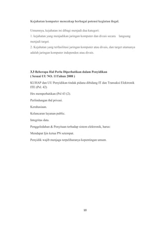 10
Kejahatan komputer mencakup berbagai potensi kegiatan ilegal.
Umumnya, kejahatan ini dibagi menjadi dua kategori:
1. kejahatan yang menjadikan jaringan komputer dan divais secara langsung
menjadi target.
2. Kejahatan yang terfasilitasi jaringan komputer atau divais, dan target utamanya
adalah jaringan komputer independen atau divais.
3.3 Beberapa Hal Perlu Diperhatikan dalam Penyidikan
( Sesuai UU NO. 11Tahun 2008 )
KUHAP dan UU Penyidikan tindak pidana dibidang IT dan Transaksi Elektronik
ITE (Psl. 42)
Hrs memperhatikan (Psl 43 (2).
Perlindungan thd privasi.
Kerahasiaan.
Kelancaran layanan public.
Integritas data.
Penggeledahan & Penyitaan terhadap sistem elektronik, harus:
Mendapat Ijin ketua PN setempat.
Penyidik wajib menjaga terpeliharanya kepentingan umum.
 