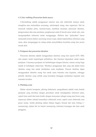 12
4. Cyber stalking (Pencurian dunia maya)
Cyberstalking adalah penggunaan internet atau alat elektronik lainnya untuk
menghina atau melecehkan seseorang, sekelompok orang, atau organisasi. Hal ini
termasuk tuduhan palsu, memata-matai, membuat ancaman, pencurian identitas,
pengerusakan data atau peralatan, penghasutan anak di bawah umur untuk seks, atau
mengumpulkan informasi untuk mengganggu. Definisi dari “pelecehan” harus
memenuhi kriteria bahwa seseorang secara wajar, dalam kepemilikan informasi yang
sama, akan menganggap itu cukup untuk menyebabkan kesulitan orang lain secara
masuk akal.
5. Penipuan dan pencurian identitas
Pencurian identitas adalah menggunakan identitas orang lain seperti KTP, SIM,
atau paspor untuk kepentingan pribadinya, dan biasanya digunakan untuk tujuan
penipuan. Umumnya penipuan ini berhubungan dengan Internet, namun sering huga
terjadi di kehidupan sehari-hari. Misalnya penggunaan data yang ada dalam kartu
identitas orang lain untuk melakukan suatu kejahatan. Pencuri identitas dapat
menggunakan identitas orang lain untuk suatu transaksi atau kegiatan, sehingga
pemilik identitas yang aslilah yang kemudian dianggap melakukan kegiatan atau
transaksi tersebut.
6. Phishing scam
Dalam sekuriti komputer, phising (Indonesia: pengelabuan) adalah suatu bentuk
penipuan yang dicirikan dengan percobaan untuk mendapatkan informasi peka,
seperti kata sandi dan kartu kredit, dengan menyamar sebagai orang atau bisnis yang
terpercaya dalam sebuah komunikasi elektronik resmi, seperti surat elektronik atau
pesan instan. Istilah phishing dalam bahasa Inggris berasal dari kata fishing (=
memancing), dalam hal ini berarti memancing informasi keuangan dan kata sandi
pengguna.
 