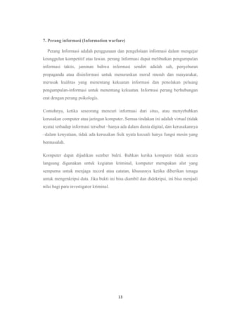 13
7. Perang informasi (Information warfare)
Perang Informasi adalah penggunaan dan pengelolaan informasi dalam mengejar
keunggulan kompetitif atas lawan. perang Informasi dapat melibatkan pengumpulan
informasi taktis, jaminan bahwa informasi sendiri adalah sah, penyebaran
propaganda atau disinformasi untuk menurunkan moral musuh dan masyarakat,
merusak kualitas yang menentang kekuatan informasi dan penolakan peluang
pengumpulan-informasi untuk menentang kekuatan. Informasi perang berhubungan
erat dengan perang psikologis.
Contohnya, ketika seseorang mencuri informasi dari situs, atau menyebabkan
kerusakan computer atau jaringan komputer. Semua tindakan ini adalah virtual (tidak
nyata) terhadap informasi tersebut –hanya ada dalam dunia digital, dan kerusakannya
–dalam kenyataan, tidak ada kerusakan fisik nyata kecuali hanya fungsi mesin yang
bermasalah.
Komputer dapat dijadikan sumber bukti. Bahkan ketika komputer tidak secara
langsung digunakan untuk kegiatan kriminal, komputer merupakan alat yang
sempurna untuk menjaga record atau catatan, khususnya ketika diberikan tenaga
untuk mengenkripsi data. Jika bukti ini bisa diambil dan didekripsi, ini bisa menjadi
nilai bagi para investigator kriminal.
 