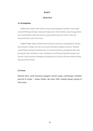 16
BAB IV
PENUTUP
4.1 Kesimplulan
Cyber Law adalah aspek hukum yang ruang lingkupnya meliputi setiap aspek
yang berhubungan dengan orang perorangan atau subyek hukum yang menggunakan
dan memanfaatkan teknologi internet yang dimulai pada saat mulai online dan
memasuki dunia cyber atau maya.
Cyber Crime adalah sebuah bentuk kriminal yang mana menggunakan internet
dan komputer sebagai alat atau cara untuk melakukan tindakan kriminal. Masalah
yang berkaitan dengan kejahatan jenis ini misalnya hacking, pelanggaran hak cipta,
pornografi anak, eksploitasi anak, carding dan masih bnyak kejahatan dengan cara
internet. Juga termasuk pelanggaran terhadap privasi ketika informasi rahasia hilang
atau dicuri,dan lainnya
4.2 Saran
Menurut kami, untuk keamanan pengguna internet jangan sembarangan membuka
pasword di tempat – tempat terbuka, dan harus lebih waspada dengan jejaring di
dunia maya.
 