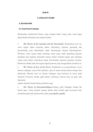 3
BAB II
LANDASAN TEORI
A. Karakteristik
2.1 Teori-Teori Cyberlau
Berdasarkan karakteristik khusus yang terdapat dalam ruang cyber maka dapat
dikemukakan beberapa teori sebagai berikut :
 The Theory of the Uploader and the Downloader, Berdasarkan teori ini,
suatu negara dapat melarang dalam wilayahnya, kegiatan uploading dan
downloading yang diperkirakan dapat bertentangan dengan kepentingannya.
Misalnya, suatu negara dapat melarang setiap orang untuk uploading kegiatan
perjudian atau kegiatan perusakan lainnya dalam wilayah negara, dan melarang
setiap orang dalam wilayahnya untuk downloading kegiatan perjudian tersebut.
Minnesota adalah salah satu negara bagian pertama yang menggunakan jurisdiksi ini.
 The Theory of Law of the Server. Pendekatan ini memperlakukan server
dimana webpages secara fisik berlokasi, yaitu di mana mereka dicatat sebagai data
elektronik. Menurut teori ini sebuah webpages yang berlokasi di server pada
Stanford University tunduk pada hukum California. Namun teori ini akan sulit
digunakan
apabila uploader berada dalam jurisdiksi asing.
 The Theory of InternationalSpaces. Ruang cyber dianggap sebagai the
fourth space. Yang menjadi analogi adalah tidak terletak pada kesamaan fisik,
melainkan pada sifat internasional, yakni sovereignless quality.
 