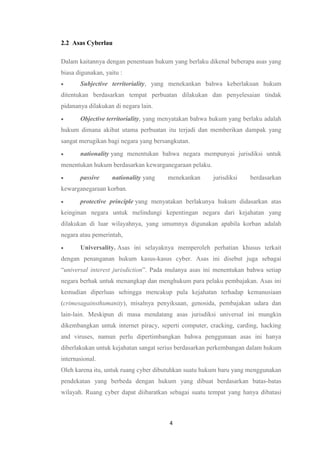 4
2.2 Asas Cyberlau
Dalam kaitannya dengan penentuan hukum yang berlaku dikenal beberapa asas yang
biasa digunakan, yaitu :
 Subjective territoriality, yang menekankan bahwa keberlakuan hukum
ditentukan berdasarkan tempat perbuatan dilakukan dan penyelesaian tindak
pidananya dilakukan di negara lain.
 Objective territoriality, yang menyatakan bahwa hukum yang berlaku adalah
hukum dimana akibat utama perbuatan itu terjadi dan memberikan dampak yang
sangat merugikan bagi negara yang bersangkutan.
 nationality yang menentukan bahwa negara mempunyai jurisdiksi untuk
menentukan hukum berdasarkan kewarganegaraan pelaku.
 passive nationality yang menekankan jurisdiksi berdasarkan
kewarganegaraan korban.
 protective principle yang menyatakan berlakunya hukum didasarkan atas
keinginan negara untuk melindungi kepentingan negara dari kejahatan yang
dilakukan di luar wilayahnya, yang umumnya digunakan apabila korban adalah
negara atau pemerintah,
 Universality. Asas ini selayaknya memperoleh perhatian khusus terkait
dengan penanganan hukum kasus-kasus cyber. Asas ini disebut juga sebagai
“universal interest jurisdiction”. Pada mulanya asas ini menentukan bahwa setiap
negara berhak untuk menangkap dan menghukum para pelaku pembajakan. Asas ini
kemudian diperluas sehingga mencakup pula kejahatan terhadap kemanusiaan
(crimesagainsthumanity), misalnya penyiksaan, genosida, pembajakan udara dan
lain-lain. Meskipun di masa mendatang asas jurisdiksi universal ini mungkin
dikembangkan untuk internet piracy, seperti computer, cracking, carding, hacking
and viruses, namun perlu dipertimbangkan bahwa penggunaan asas ini hanya
diberlakukan untuk kejahatan sangat serius berdasarkan perkembangan dalam hukum
internasional.
Oleh karena itu, untuk ruang cyber dibutuhkan suatu hukum baru yang menggunakan
pendekatan yang berbeda dengan hukum yang dibuat berdasarkan batas-batas
wilayah. Ruang cyber dapat diibaratkan sebagai suatu tempat yang hanya dibatasi
 