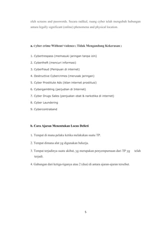 5
oleh screens and passwords. Secara radikal, ruang cyber telah mengubah hubungan
antara legally significant (online) phenomena and physical location.
a. Cyber crime Without Violence ( Tidak Mengandung Kekerasan )
1. Cybertrespass (memasuki jaringan tanpa izin)
2. Cybertheft (mencuri informasi)
3. Cyberfraud (Penipuan di internet)
4. Destructive Cybercrimes (merusak jaringan)
5. Cyber Prostitute Ads (iklan internet prostitusi)
6. Cybergambling (perjudian di Internet)
7. Cyber Drugs Sales (penjualan obat & narkotika di internet)
8. Cyber Laundering
9. Cybercontraband
b. Cara Ajaran Menentukan Locus Delicti
1. Tempat di mana pelaku ketika melakukan suatu TP.
2. Tempat dimana alat yg digunakan bekerja.
3. Tempat terjadinya suatu akibat, yg merupakan penyempurnaan dari TP yg telah
terjadi.
4. Gabungan dari ketiga-tiganya atau 2 (dua) di antara ajaran-ajaran tersebut.
 