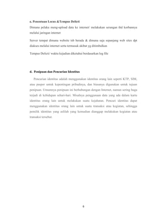 6
c. Penentuan Locus &Tempus Delicti
Dimana pelaku meng-upload data ke internet/ melakukan serangan thd korbannya
melalui jaringan internet
Server tempat dimana website tsb berada & dimana saja sepanjang web sites dpt
diakses melalui internet serta termasuk akibat yg ditimbulkan
Tempus Delicti/ waktu kejadian diketahui berdasarkan log file
d. Penipuan dan Pencurian Identitas
Pencurian identitas adalah menggunakan identitas orang lain seperti KTP, SIM,
atau paspor untuk kepentingan pribadinya, dan biasanya digunakan untuk tujuan
penipuan. Umumnya penipuan ini berhubungan dengan Internet, namun sering huga
terjadi di kehidupan sehari-hari. Misalnya penggunaan data yang ada dalam kartu
identitas orang lain untuk melakukan suatu kejahatan. Pencuri identitas dapat
menggunakan identitas orang lain untuk suatu transaksi atau kegiatan, sehingga
pemilik identitas yang aslilah yang kemudian dianggap melakukan kegiatan atau
transaksi tersebut.
 
