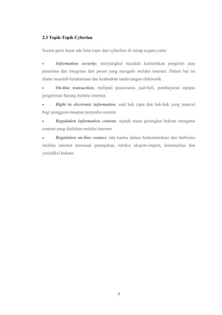 7
2.3 Topik-Topik Cyberlau
Secara garis besar ada lima topic dari cyberlaw di setiap negara yaitu:
 Information security, menyangkut masalah keotentikan pengirim atau
penerima dan integritas dari pesan yang mengalir melalui internet. Dalam hal ini
diatur masalah kerahasiaan dan keabsahan tanda tangan elektronik.
 On-line transaction, meliputi penawaran, jual-beli, pembayaran sampai
pengiriman barang melalui internet.
 Right in electronic information, soal hak cipta dan hak-hak yang muncul
bagi pengguna maupun penyedia content.
 Regulation information content, sejauh mana perangkat hukum mengatur
content yang dialirkan melalui internet.
 Regulation on-line contact, tata karma dalam berkomunikasi dan berbisnis
melalui internet termasuk perpajakan, retriksi eksport-import, kriminalitas dan
yurisdiksi hukum.
 