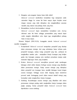10 
2. Mengukur serta mengatur kinerja bisnis lebih efektif 
Balanced scorecard memberikan kemudahan bagi manajemen untuk 
memonitor hingga ke semua lini bisnis supaya dapat berjalan sesuai 
dengan rencana yang telah ditetapkan dan mengidentifikasi ancaman 
masalah yang muncul atau peluang bisnis yang baru. 
3. Memudahkan feedback dan komunikasi strategis 
Balanced scorecard dapat memudahkan komunikasi serta sharing 
informasi antar lini bisnis sehingga permasalahan yang muncul dapat 
sedini mungkin diidentifikasi serta dapat juga mengidentifikasi peluang 
bisnis di masa depan. 
Menurut Mulyadi (2001:18:24), keunggulan metode balanced scorecard 
memiliki keunggulan : 
1. Komprehensif. Balanced scorecard memperluas perspektif yang dicakup 
dalam prencanaan strategis, dari yang sebelumnya hanya terbatas pada 
perspektif keuangan, meluas ketiga perspektif yang lain.. perluasan ini 
menghasilkan manfaat yaitu : menjanjikan kinerja keuangan yang berlipat 
ganda dan berjangka panjang serta membuat perusahaan mampu untuk 
memasuki lingkungan bisnis yang kompleks. 
2. Kohern. Balanced scorecard mewajibkan personel untuk membangun 
hubungan sebab akibat diantara berbagai sasaran strategis yang dihasilkan 
dalam perencanaan strategis. Setiap sasaran strategis yang ditetapkan 
dalam perspektif non keuangan harus memiliki hubungan kausal dengan 
sasaran keuangan. Sehingga secara tidak langsung dapat memotivasi 
personel untuk bertanggung jawab dalam mencari inisiatif strategi yang 
bermanfaat untuk menghasilkan kinerja keuangan. 
3. Seimbang. Keseimbangan sasaran strategis yang dihasilkan oleh sistem 
perencanaan strategis penting untuk menghasilkan kinerja keuangan dalam 
jangka panjang. Semua perspektif dalam balanced scorecard harus 
diperlakukan secara seimbang. 
 