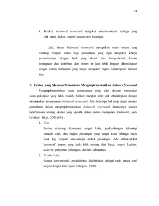 11 
4. Terukur. balanced scorecard mengukur sasaran-sasaran strategis yang 
sulit untuk diukur, seperti sasaran non-keuangan. 
Jadi, sistem balanced scorecard merupakan suatu sistem yang 
memang menjadi solusi bagi perusahaan yang ingin mengukur kinerja 
perusahaannya dengan hasil yang akurat dan komprehensif, karena 
keunggulan dan kelebihan dari sistem ini jauh lebih lengkap dibandingkan 
dengan sistem tradisional yang hanya mengukur tingkat kemampuan finansial 
saja. 
E. Faktor yang Memacu Perusahaan Mengimplementasikan Balance Scorecard 
Mengimplementasikan suatu perencanaan yang telah disusun merupakan 
suatu pekerjaan yang tidak mudah, bahkan mungkin lebih sulit dibandingkan dengan 
merumuskan perencanaan balanced scorecard. Ada beberapa hal yang dapat memicu 
perusahaan dalam mengimplementasikan balanced scorecard diantaranya adanya 
keterbatasan tentang ukuran yang spesifik dalam sistem manajemen tradisional, yaitu 
(Veithzal Rivai, 2009:608) : 
1. Cost 
Zaman sekarang konsumen sangat kritis, perkembangan teknologi 
semakin cept, dan tingkat persaingan yang sangat ketat sehingga biaya 
tidak lagi menjadi satu-satunya atribut persaingan. Ada atribut-atribut 
kompetitif lainnya yang jauh lebih penting dari biaya, seperti kualitas, 
delivery, pelayanan pelanggan dan lain sebagainya. 
2. Productivity 
Secara konvensional, produktivitas didefinisikan sebagai rasio antara total 
output dengan total input. (Burgess, 1990) 
 