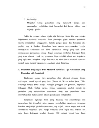 12 
3. Profitability 
Mengukur kinerja perusahaan yang menyeluruh dengan cara 
menggunakan profitabilitas tidak bermanfaat lagi karena sifatnya yang 
berjangka pendek. 
Selain itu, menurut paham penulis ada beberapa faktor lain yang memicu 
implementasi balanced scorecard. faktor persaingan global menuntut perusahaan 
mampu menunjukkan keunggulannya kepada pangsa pasar dan konsumen atas 
produk yang ia hasilkan. Perusahaan harus mampu mempertahankan kinerja, 
meningkatkan kemampuan dan dapat merumuskan strategi yang tepat untuk 
menyesuaikan perencanaan strategi dengan perubahan-perubahan lingkungan bisnis 
yang selalu dinamis. Untuk itu, perusahaan harus memiliki sebuah alat pengukuran 
yang tepat untuk mengukur kinerja dari waktu ke waktu Maka balanced scorecard 
menjadi suatu alternatif manajemen perusahaan untuk diterapkan. 
F. Perubahan Lingkungan Bisnis Menuntut Perubahan Tipe Perencanaan yang 
Digunakan oleh Organisasi 
Lingkungan operasi baru perusahaan abad informasi dibangun dengan 
seperangkat asumsi operasi yang baru (Kaplan & Norton dalam jurnal Friska 
Sipayung) meliputi Lintas Fungsi, Hubungan pelanggan dan pemasok, Segmentasi 
Pelanggan, Skala Global, Inovasi. Semua karakteristik tersebut menjadi isu 
perubahan yang membutuhkan perencanaan ulang agar perusahaan dapat 
mempertahankan keberadaannya (dalam pasar) secara berkelanjutan. 
Pergerakan lingkungan bisnis yang didukung oleh perkembangan ilmu 
pengetahuan dan tekonologi serba modern, menyebabkan manajemen perusahaan 
kesulitan menghadapi perubahan-perubahan yang terjadi, karena sangat sulit untuk 
diperkirakan. Organisasi harus mampu berinovasi untuk dapat terus bertahan dan 
maju dalam lingkungan tersebut. Konsep BSC sebagai inovasi baru dalam 
 