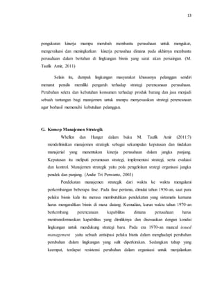 13 
pengukuran kinerja mampu merubah membantu perusahaan untuk mengukur, 
mengevaluasi dan meningkatkan kinerja perusahaa dimana pada akhirnya membantu 
perusahaan dalam bertahan di lingkungan bisnis yang sarat akan persaingan. (M. 
Taufik Amir, 2011) 
Selain itu, dampak lingkungan masyarakat khususnya pelanggan sendiri 
menurut penulis memiliki pengaruh terhadap strategi perencanaan perusahaan. 
Perubahan selera dan kebutuhan konsumen terhadap produk barang dan jasa menjadi 
sebuah tantangan bagi manajemen untuk mampu menyesuaikan strategi perencanaan 
agar berhasil memenuhi kebutuhan pelanggan. 
G. Konsep Manajemen Strategik 
Whellen dan Hunger dalam buku M. Taufik Amir (2011:7) 
mendefinisikan manajemen strategik sebagai sekumpulan keputusan dan tindakan 
manajerial yang menentukan kinerja perusahaan dalam jangka panjang. 
Keputusan itu meliputi perumusan strategi, implementasi strategi, serta evaluasi 
dan kontrol. Manajemen strategik yaitu pola pengelolaan srategi organisasi jangka 
pendek dan panjang. (Andie Tri Perwanto, 2003) 
Pendekatan manajemen strategik dari waktu ke waktu mengalami 
perkembangan beberapa fase. Pada fase pertama, dimulai tahun 1950-an, saat para 
pelaku bisnis kala itu merasa membutuhkan pendekatan yang sistematis kemana 
harus mengarahkan bisnis di masa datang. Kemudian, kurun waktu tahun 1970-an 
berkembang perencanaan kapabilitas dimana perusahaan harus 
mentransformasikan kapabilitas yang dimilikinya dan disesuaikan dengan kondisi 
lingkungan untuk mendukung strategi baru. Pada era 1970-an muncul issued 
management yaitu sebuah antisipasi pelaku bisnis dalam menghadapi perubahan 
perubahan dalam lingkungan yang sulit diperkirakan. Sedangkan tahap yang 
keempat, terdapat resistensi perubahan dalam organisasi untuk menjalankan 
 