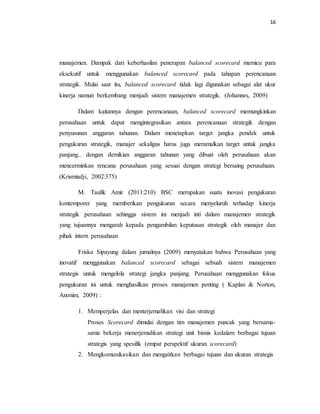 16 
manajemen. Dampak dari keberhasilan penerapan balanced scorecard memicu para 
eksekutif untuk menggunakan balanced scorecard pada tahapan perencanaan 
strategik. Mulai saat itu, balanced scorecard tidak lagi digunakan sebagai alat ukur 
kinerja namun berkembang menjadi sistem manajemen strategik. (Johannes, 2009) 
Dalam kaitannya dengan perencanaan, balanced scorecard memungkinkan 
perusahaan untuk dapat mengintegrasikan antara perencanaan strategik dengan 
penyusunan anggaran tahunan. Dalam menetapkan target jangka pendek untuk 
pengukuran strategik, manajer sekaligus harus juga meramalkan target untuk jangka 
panjang.. dengan demikian anggaran tahunan yang dibuat oleh perusahaan akan 
mencerminkan rencana perusahaan yang sesuai dengan strategi bersaing perusahaan. 
(Krismiadji, 2002:375) 
M. Taufik Amir (2011:210) BSC merupakan suatu inovasi pengukuran 
kontemporer yang memberikan pengukuran secara menyeluruh terhadap kinerja 
strategik perusahaan sehingga sistem ini menjadi inti dalam manajemen strategik 
yang tujuannya mengarah kepada pengambilan keputusan strategik oleh manajer dan 
pihak intern perusahaan 
Friska Sipayung dalam jurnalnya (2009) menyatakan bahwa Perusahaan yang 
inovatif menggunakan balanced scorecard sebagai sebuah sistem manajemen 
strategis untuk mengelola strategi jangka panjang. Perusahaan menggunakan fokus 
pengukuran ini untuk menghasilkan proses manajemen penting ( Kaplan & Norton, 
Anonim, 2009) : 
1. Memperjelas dan menterjemahkan visi dan strategi 
Proses Scorecard dimulai dengan tim manajemen puncak yang bersama-sama 
bekerja menerjemahkan strategi unit bisnis kedalam berbagai tujuan 
strategis yang spesifik (empat perspektif ukuran scorecard) 
2. Mengkomunikasikan dan mengaitkan berbagai tujuan dan ukuran strategis 
 