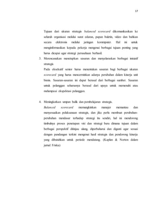 17 
Tujuan dari ukuran strategis balanced scorecard dikomunikasikan ke 
seluruh organisasi melalui surat edaran, papan buletin, video dan bahkan 
secara elektronis melalui jaringan kommputer. Hal ini untuk 
menginformasikan kepada pekerja mengenai berbagai tujuan penting yang 
harus dicapai agar strategi perusahaan berhasil. 
3. Merencanakan menetapkan sasaran dan menyelaraskan berbagai inisiatif 
strategis 
Pada eksekutif senior harus menentukan sasaran bagi berbagai ukuran 
scorecard yang harus mencerminkan adanya perubahan dalam kinerja unit 
bisnis. Sasaran-sasaran ini dapat berasal dari berbagai sumber. Sasaran 
untuk pelanggan seharusnya berasal dari upaya untuk memenuhi atau 
melampaui ekspektasi pelanggan. 
4. Meningkatkan umpan balik dan pembelajaran strategis. 
Balanced scorecard memungkinkan manajer memantau dan 
menyesuaikan pelaksanaan strategis, dan jika perlu membuat perubahan-perubahan 
mendasar terhadap strategi itu sendiri, hal ini mendorong 
timbulnya proses penetapan visi dan strategi baru dimana tujuan dalam 
berbagai perspektif ditinjau ulang, diperbaharui dan diganti agar sesuai 
dengan pandangan terkini mengenai hasil strategis dan pendorong kinerja 
yang dibutuhkan untuk periode mendatang. (Kaplan & Norton dalam 
jurnal Friska) 
 