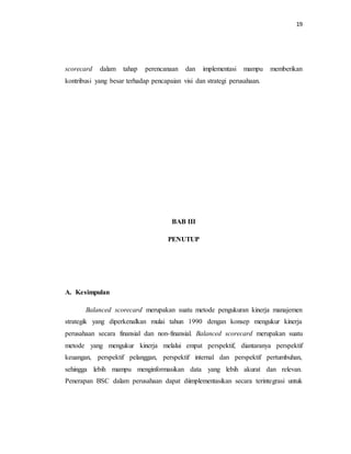 19 
scorecard dalam tahap perencanaan dan implementasi mampu memberikan 
kontribusi yang besar terhadap pencapaian visi dan strategi perusahaan. 
BAB III 
PENUTUP 
A. Kesimpulan 
Balanced scorecard merupakan suatu metode pengukuran kinerja manajemen 
strategik yang diperkenalkan mulai tahun 1990 dengan konsep mengukur kinerja 
perusahaan secara finansial dan non-finansial. Balanced scorecard merupakan suatu 
metode yang mengukur kinerja melalui empat perspektif, diantaranya perspektif 
keuangan, perspektif pelanggan, perspektif internal dan perspektif pertumbuhan, 
sehingga lebih mampu menginformasikan data yang lebih akurat dan relevan. 
Penerapan BSC dalam perusahaan dapat diimplementasikan secara terintegrasi untuk 
 