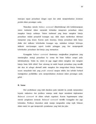 20 
mencapai tujuan perusahaan dengan cepat dan untuk mempertahankan eksistensi 
produk dalam persaingan usaha. 
Munculnya metode balance scorecard dilatarbelakangi oleh ketidakmampuan 
sistem tradisional dalam memenuhi kebutuhan manajemen perusahaan dalam 
mengukur kinerja usahanya. Sistem tradisional yang hanya mengukur kinerja 
perusahaan melalui perspektif keuangan saja, tidak dapat memberikan informasi 
manajemen yang akurat. Karena pada dasarnya, kinerja perusahaan tidak hanya 
dinilai dari indikator keberhasilan keuangan saja, melainkan terdapat beberapa 
indikator non-keuangan seperti kondisi pelanggan yang ikut mempengaruhi 
keberhasilan perusahaan dan kinerja yang memuaskan. 
Keunggulan balance scorecard diantaranya menghasilkan pengukuran yang 
mensinergikan strategi perusahaan ke semua lini bisnis bahkan sampai pada 
individu/pekerja. Selain itu, sistem ini juga unggul dalam mengukur dan mengatur 
kinerja bisnis lebih efektif. Saat sekarang ini sudah banyak perusahaan yang memilih 
alat ukur ini sebagai alternatif untuk mengukur dan mengevaluasi kinerja bisnisnya 
secara menyeluruh baik yang profit oriented maupun nirlaba dan terbukti berhasil 
meningkatkan profitabilitas serta mempertahankan eksistensi dalam persaingan usaha 
gobal. 
B. Saran 
Dari pembahasan yang telah diuraikan pada makalah ini, penulis menyarankan 
kepada mahasiswa dan pembaca umumya untuk dapat memahami implementasi 
Balanced scorecard ini dalam sebuah organisasi. Karena bagaimanapun setiap 
metode pengukuran termasuk Balanced scorecard memiliki keunggulan dan juga 
kelemahan. Pembaca disarankan untuk mampu menganalisis setiap topik bahasan 
dalam materi ini agar memperoleh pemahaman yang baik dan jelas. 
 