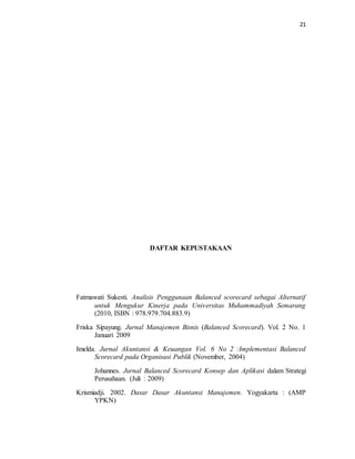 21 
DAFTAR KEPUSTAKAAN 
Fatmawati Sukesti. Analisis Penggunaan Balanced scorecard sebagai Alternatif 
untuk Mengukur Kinerja pada Universitas Muhammadiyah Semarang 
(2010, ISBN : 978.979.704.883.9) 
Friska Sipayung. Jurnal Manajemen Bisnis (Balanced Scorecard). Vol. 2 No. 1 
Januari 2009 
Imelda. Jurnal Akuntansi & Keuangan Vol. 6 No 2 :Implementasi Balanced 
Scorecard pada Organisasi Publik (November, 2004) 
Johannes. Jurnal Balanced Scorecard Konsep dan Aplikasi dalam Strategi 
Perusahaan. (Juli : 2009) 
Krismiadji. 2002. Dasar Dasar Akuntansi Manajemen. Yogyakarta : (AMP 
YPKN) 
 
