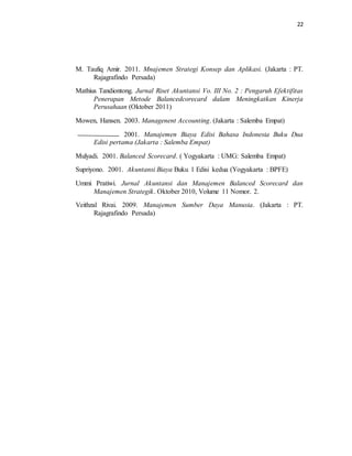 22 
M. Taufiq Amir. 2011. Mnajemen Strategi Konsep dan Aplikasi. (Jakarta : PT. 
Rajagrafindo Persada) 
Mathius Tandiontong. Jurnal Riset Akuntansi Vo. III No. 2 : Pengaruh Efektifitas 
Penerapan Metode Balancedcorecard dalam Meningkatkan Kinerja 
Perusahaan (Oktober 2011) 
Mowen, Hansen. 2003. Managenent Accounting. (Jakarta : Salemba Empat) 
2001. Manajemen Biaya Edisi Bahasa Indonesia Buku Dua 
Edisi pertama (Jakarta : Salemba Empat) 
Mulyadi. 2001. Balanced Scorecard. ( Yogyakarta : UMG: Salemba Empat) 
Supriyono. 2001. Akuntansi Biaya Buku 1 Edisi kedua (Yogyakarta : BPFE) 
Ummi Pratiwi. Jurnal Akuntansi dan Manajemen Balanced Scorecard dan 
Manajemen Strategik. Oktober 2010, Volume 11 Nomor. 2. 
Veithzal Rivai. 2009. Manajemen Sumber Daya Manusia. (Jakarta : PT. 
Rajagrafindo Persada) 
