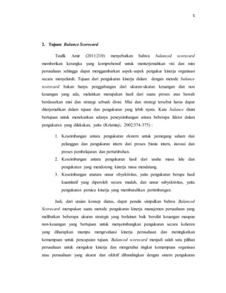 5 
2. Tujuan Balance Scorecard 
Taufik Amir (2011:210) menyebutkan bahwa balanced scorecard 
memberikan kerangka yang komprehensif untuk menterjemahkan visi dan misi 
perusahaan sehingga dapat menggambarkan aspek-aspek pengukur kinerja organisasi 
secara menyeluruh. Tujuan dari pengukuran kinerja dalam dengan metode balance 
scorecard bukan hanya penggabungan dari ukuran-ukuran keuangan dan non 
keuangan yang ada, melainkan merupakan hasil dari suatu proses atas bawah 
berdasarkan misi dan strategi sebuah divisi. Misi dan strategi tersebut harus dapat 
diterjemahkan dalam tujuan dan pengukuran yang lebih nyata. Kata balance disini 
bertujuan untuk menekankan adanya peneyeimbangan antara beberapa faktor dalam 
pengukuran yang dilakukan, yaitu (Krismiaji, 2002:374-375) : 
1. Keseimbangan antara pengukuran ekstern untuk pemegang saham dan 
pelanggan dan pengukuran intern dari proses bisnis intern, inovasi dan 
proses pembelajaran dan pertumbuhan. 
2. Keseimbangan antara pengukuran hasil dari usaha masa lalu dan 
pengukuran yang mendorong kinerja masa mendatang. 
3. Keseimbangan anatara unsur obyektivitas, yaitu pengukuran berupa hasil 
kuantitatif yang diperoleh secara mudah, dan unsur subyektivitas, yaitu 
pengukuran pemicu kinerja yang membutuhkan pertimbangan. 
Jadi, dari uraian konsep diatas, dapat penulis simpulkan bahwa Balanced 
Scorecard merupakan suatu metode pengukuran kinerja manajemen perusahaan yang 
melibatkan beberapa ukuran strategis yang berlainan baik bersifat keuangan maupun 
non-keuangan yang bertujuan untuk menyeimbangkan pengukuran secara koheren 
yang diharapkan mampu mengevaluasi kinerja perusahaan dan meningkatkan 
kemampuan untuk pencapaian tujuan. Balanced scorecard menjadi salah satu pilihan 
perusahaan untuk mengukur kinerja dan mengetahui tingkat kemampuan organisasi 
atau perusahaan yang akurat dan efektif dibandingkan dengan sistem pengukuran 
 