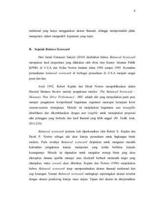 6 
tradisional yang hanya menggunakan ukuran finansial, sehingga mempermudah pihak 
manajemen dalam mengambil keputusan yang tepat. 
B. Sejarah Balance Scorecard 
Dari Jurnal Fatmasari Sukesti (2010) disebutkan bahwa Balanced Scorecard 
merupakan hasil eksperimen yang dilakukan oleh divisi riset Kantor Akuntan Publik 
KPMG di U.S.A dan Nolan Norton Institute tahun 1990 sampai 1995. Kemudian 
pemanfaatan balanced scorecard di berbagai perusahaan di U.S.A menjadi sangat 
pesat dan luas. 
Awal 1992, Robert Kaplan dan David Norton mempublikasikan dalam 
Harvard Business Review metode pengukuran mereka: ‘The Balanced Scorecard – 
Measures That Drive Performance’. BSC adalah alat yang menyediakan pada para 
manajer pengukuran komprehensif bagaimana organisasi mencapai kemajuan lewat 
sasaran-sasaran strategisnya. Metode ini menjelaskan bagaimana aset intangible 
dimobilisasi dan dikombinasikan dengan aset tangible untuk menciptakan proposisi 
nilai pelanggan yang berbeda dan hasil finansial yang lebih unggul. (M. Taufik Amir, 
2011:210) 
Balanced scorecard pertama kali diperkenalkan oleh Robert S. Kaplan dan 
David P. Norton sebagai alat ukur kinerja perusahaan untuk lingkungan bisnis 
modern. Pada awalnya Balanced scorecard diciptakan untuk mengatasi masalah 
kelemahan pengukuran kinerja manajemen yang terlalu berfokus kepada 
keuangannya. Metode ini digunakan untuk mengukur strategi bisnis yang akan 
diterapkan dimana apabila manajer atau eksekutif berhasil memenuhi target yang 
ditetapkan, maka reward akan diberikan. Kaplan dan Norton (1996) menjelaskan 
bahwa Balanced scorecard tetap mempertahankan ukuran finansial tradisional dari 
segi keuangan. Namun Balanced scorecard melengkapi seperangakat ukuran tersebut 
dengan ukuran pendorong kinerja masa depan. Tujuan dari ukuran itu diterjemahkan 
 