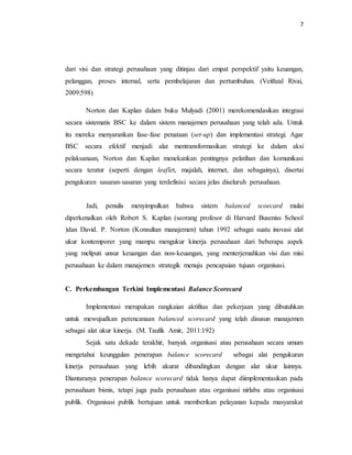 7 
dari visi dan strategi perusahaan yang ditinjau dari empat perspektif yaitu keuangan, 
pelanggan, proses internal, serta pembelajaran dan pertumbuhan. (Veithzal Rivai, 
2009:598) 
Norton dan Kaplan dalam buku Mulyadi (2001) merekomendasikan integrasi 
secara sistematis BSC ke dalam sistem manajemen perusahaan yang telah ada. Untuk 
itu mereka menyarankan fase-fase penataan (set-up) dan implementasi strategi. Agar 
BSC secara efektif menjadi alat mentransformasikan strategi ke dalam aksi 
pelaksanaan, Norton dan Kaplan menekankan pentingnya pelatihan dan komunikasi 
secara teratur (seperti dengan leaflet, majalah, internet, dan sebagainya), disertai 
pengukuran sasaran-sasaran yang terdefinisi secara jelas diseluruh perusahaan. 
Jadi, penulis menyimpulkan bahwa sistem balanced scoecard mulai 
diperkenalkan oleh Robert S. Kaplan (seorang profesor di Harvard Buseniss School 
)dan David. P. Norton (Konsultan manajemen) tahun 1992 sebagai suatu inovasi alat 
ukur kontemporer yang mampu mengukur kinerja perusahaan dari beberapa aspek 
yang meliputi unsur keuangan dan non-keuangan, yang menterjemahkan visi dan misi 
perusahaan ke dalam manajemen strategik menuju pencapaian tujuan organisasi. 
C. Perkembangan Terkini Implementasi Balance Scorecard 
Implementasi merupakan rangkaian aktifitas dan pekerjaan yang dibutuhkan 
untuk mewujudkan perencanaan balanced scorecard yang telah disusun manajemen 
sebagai alat ukur kinerja. (M. Taufik Amir, 2011:192) 
Sejak satu dekade terakhir, banyak organisasi atau perusahaan secara umum 
mengetahui keunggulan penerapan balance scorecard sebagai alat pengukuran 
kinerja perusahaan yang lebih akurat dibandingkan dengan alat ukur lainnya. 
Diantaranya penerapan balance scorecard tidak hanya dapat diimplementasikan pada 
perusahaan bisnis, tetapi juga pada perusahaan atau organisasi nirlaba atau organisasi 
publik. Organisasi publik bertujuan untuk memberikan pelayanan kepada masyarakat 
 