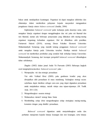 8 
bukan untuk mendapatkan keuntungan. Organisasi ini dapat mengukur efektivitas dan 
efisiensinya dalam memberikan pelayanan kepada masyarakat menggunakan 
pengukuran kinerja sistem balance scorecard. (Imelda, 2004) 
Implementasi balanced scorecard pada keduanya pada dasarnya sama, yaitu 
mengukur kinerja organisasi dengan menggabungkan dua sisi yaitu sisi finansial dan 
non finansial, namun ada beberapa penyesuaian yang dilakukan oleh masing-masing 
organisasi tergantung kebutuhan organisasi. Hal ini dibuktikan oleh penelitian 
Fatmawati Sukesti (2010), seorang Dosen Fakultas Ekonomi Universitas 
Muhammadiyah Semarang yang meneliti tentang penggunaan balanced scorecard 
untuk mengukur kinerja pada Universitas tersebut. Hasilnya metode balanced 
scorecard ini memberikan perubahan yang semakin baik terhadap kinerja Uneversitas 
Muhammadiyah Semarang dari keempat perspektif balanced scorecard dibandingkan 
tahun sebelumnya. 
Zingales (2002) dalam jurnal Andie Tri Purwanto (2003) Beberapa langkah 
awal mengimplementasikan balanced scorecard yaitu : 
1. Memperjelas visi dan strategis perusahaan 
Visi oleh Veithzal Rivai (2009) yaitu gambaran kondisi yang akan 
diwujudkan oleh perusahaan di masa mendatang. Sedangkan strategi secara 
sederhana dapat diartikan sebagai cara-cara yang dapat digunakan perusahaan 
untuk menjalankan misinya, meraih visinya atau tujuan-tujuannya. (M. Taufik 
Amir, 2011:128) 
2. Mengembangkan sasaran strategi 
3. Meluncurkan inisiatif strategi lintas bisnis 
4. Membimbing setiap divisi mengembangkan setiap strateginya masing-masing, 
konsisten dengan yang dimiliki perusahaan. 
Balanced scorecard digunakan untuk menyeimbangkan usaha dan 
perhatian manajemen kepada kinerja keuangan dan non keuangan, serta kinerja 
 