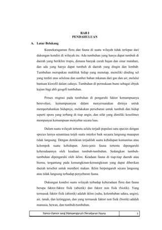 BAB I 
PENDAHULUAN 
A. Latar Belakang 
Keanekaragaman flora dan fauna di suatu wilayah tidak terlepas dari 
dukungan kondisi di wilayah itu. Ada tumbuhan yang hanya dapat tumbuh di 
daerah yang beriklim tropis, dimana banyak curah hujan dan sinar matahari, 
dan ada yang hanya dapat tumbuh di daerah yang dingin dan lembab. 
Tumbuhan merupakan makhluk hidup yang menetap, memiliki dinding sel 
yang terdiri atas selulosa dan sumber bahan mkanan dari gas dan air, melalui 
bantuan klorofil dalam cahaya. Tumbuhan di permukaan bumi sebagai obyek 
kajian bagi ahli geogrfi tumbuhan. 
Proses migrasi pada tumbuhan di pengaruhi faktor kemampuanya 
berevolusi, kemampuanyaa dalam menyesuaiakan dirinya untuk 
mempertahankan hidupnya, melakukan persebaran untuk tumbuh dan hidup 
seperti spora yang terbang di tiup angin, dan sifat yang dimiliki kosolitnes 
mempunyai kemampuan menyebar secara luas. 
Dalam suatu wilayah tertentu selalu terjadi populasi satu species dengan 
species lainya senantiasa terjdi suatu interksi baik secaara langsung maaupun 
tidak langsung. Dengan demikian terjadilah suatu kehidupan komunitas atau 
kelompok suatu kehidupan. Jenis-jenis fauna tertentu dipengaruhi 
keberadaannya oleh keadaan tumbuh-tumbuhan. Sedangkan tumbuh-tumbuhan 
dipengaruhi oleh iklim. Keadaan fauna di tiap-tiap daerah atau 
bioma, tergantung pada kemungkinan-kemungkinan yang dapat diberikan 
daerah tersebut untuk memberi makan. Iklim berpengaruh secara langsung 
atau tidak langsung terhadap penyebaran fauna. 
Dukungan kondisi suatu wilayah terhadap keberadaan flora dan fauna 
berupa faktor-faktor fisik (abiotik) dan faktor non fisik (biotik). Yang 
termasuk faktor fisik (abiotik) adalah iklim (suhu, kelembaban udara, angin), 
air, tanah, dan ketinggian, dan yang termasuk faktor non fisik (biotik) adalah 
manusia, hewan, dan tumbuh-tumbuhan. 
Faktor-Faktor yang Mempengaruhi Persebaran Fauna 1 
 